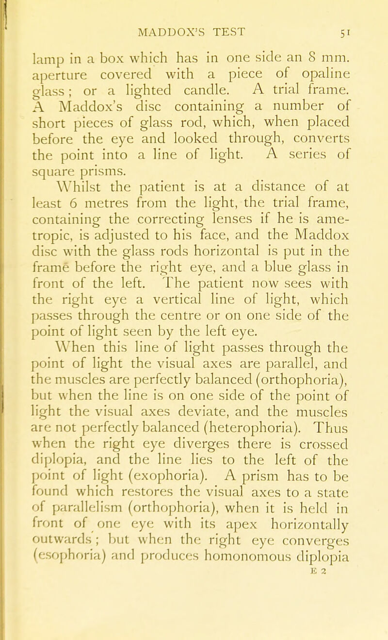 MADUOX'S TEST lamp in a box which has in one side an 8 mm. aperture covered with a piece of opaline glass ; or a lighted candle. A trial frame. A Maddox's disc containing a number of short pieces of glass rod, which, when placed before the eye and looked through, converts the point into a line of light. A series of square prisms. Whilst the patient is at a distance of at least 6 metres from the light, the trial frame, containing the correcting lenses if he is ame- tropic, is adjusted to his face, and the Maddox disc with the glass rods horizontal is put in the frame before the right eye, and a blue glass in front of the left. The patient now sees with the right eye a vertical line of light, which passes through the centre or on one side of the point of light seen by the left eye. When this line of light passes through the point of light the visual axes are parallel, and the muscles are perfectly balanced (orthophoria), but when the line is on one side of the point of light the visual axes deviate, and the muscles are not perfectly balanced (heterophoria). Thus when the right eye diverges there is crossed diplopia, and the line lies to the left of the point of light (exophoria). A prism has to be found which restores the visual axes to a state of parallelism (orthophoria), when it is held in front of one eye with its apex horizontally outwards ; but when the right eye converges (esophoria) and produces homonomous diplopia