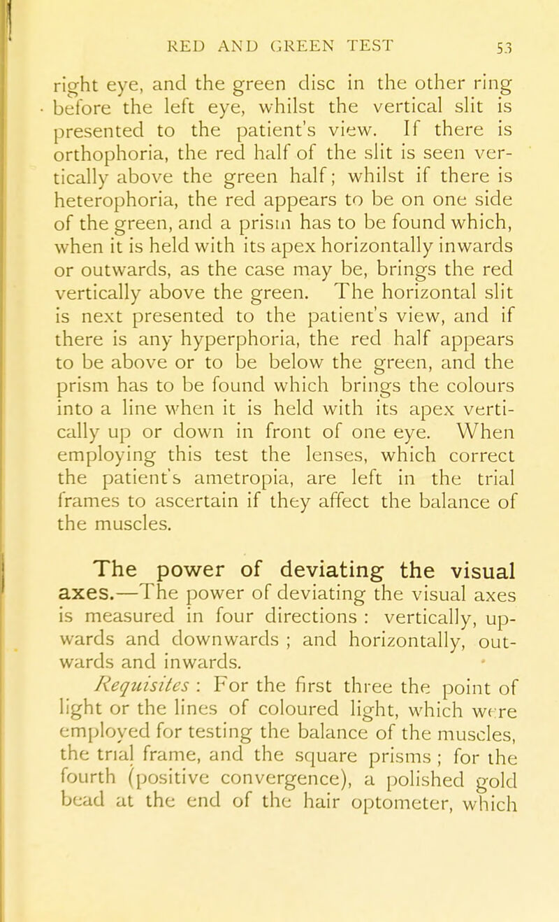 right eye, and the green disc in the other ring before the left eye, whilst the vertical slit is presented to the patient's view. If there is orthophoria, the red half of the slit is seen ver- tically above the green half; whilst if there is heterophoria, the red appears to be on one side of the green, and a prism has to be found which, when it is held with its apex horizontally inwards or outwards, as the case may be, brings the red vertically above the green. The horizontal slit is next presented to the patient's view, and if there is any hyperphoria, the red half appears to be above or to be below the green, and the prism has to be found which brings the colours into a line when it is held with its apex verti- cally up or down in front of one eye. When employing this test the lenses, which correct the patient's ametropia, are left in the trial frames to ascertain if they affect the balance of the muscles. The power of deviating the visual axes.—The power of deviating the visual axes is measured in four directions : vertically, up- wards and downwards ; and horizontally, out- wards and inwards. Requisites : For the first three the point of light or the lines of coloured light, which were employed for testing the balance of the muscles, the trial frame, and the square prisms ; for the fourth (positive convergence), a polished gold bead at the end of the hair optometer, which