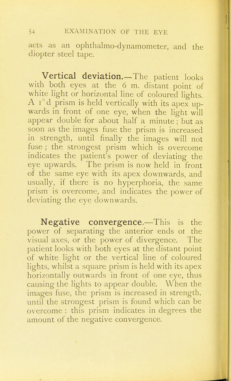 acts as an ophthalmo-dynamometer, and the diopter steel tape. Vertical deviation.—The patient looks with both eyes at the 6 m. distant point of white light or horizontal line of coloured lights. A i°d prism is held vertically with its apex up- wards in front of one eye, when the light will appear double for about half a minute ; but as soon as the images fuse the prism is increased in strength, until finally the images will not fuse ; the strongest prism which is overcome indicates the patient's power of deviating the eye upwards. The prism is now held in front of the same eye with its apex downwards, and usually, if there is no hyperphoria, the same prism is overcome, and indicates the power of deviating the eye downwards. Negative convergence.—This is the power of separating the anterior ends ol the visual axes, or the power of divergence. The patient looks with both eyes at the distant point of white light or the vertical line of coloured lights, whilst a square prism is held with its apex horizontally outwards in front of one eye, thus causing the lights to appear double. When the images fuse, the prism is increased in strength, until the strongest prism is found which can be overcome : this prism indicates in degrees the amount of the negative convergence.