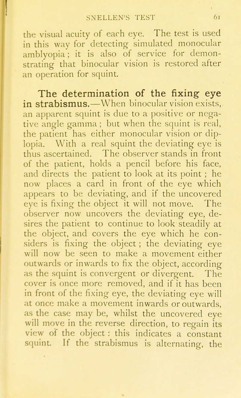 the visual acuity of each eye. The test is used in this way for detecting simulated monocular amblyopia; it is also of service for demon- strating that binocular vision is restored after an operation for squint. The determination of the fixing eye in strabismus.—When binocular vision exists, an apparent squint is due to a positive or nega- tive angle gamma; but when the squint is real, the patient has either monocular vision or dip- lopia. With a real squint the deviating eye is thus ascertained. The observer stands in front of the patient, holds a pencil before his face, and directs the patient to look at its point ; he now places a card in front of the eye which appears to be deviating, and if the uncovered eye is fixing the object it will not move. The observer now uncovers the deviating eye, de- sires the patient to continue to look steadily at the object, and covers the eye which he con- siders is fixing the object ; the deviating eye will now be seen to make a movement either outwards or inwards to fix the object, according as the squint is convergent or divergent. The cover is once more removed, and if it has been in front of the fixing eye, the deviating eye will at once make a movement inwards or outwards, as the case may be, whilst the uncovered eye will move in the reverse direction, to regain its view of the object : this indicates a constant squint. If the strabismus is alternating, the