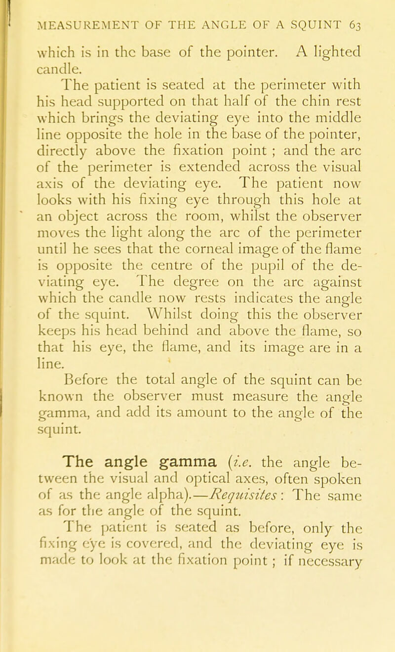 which is in the base of the pointer. A Hghted candle. The patient is seated at the perimeter with his head supported on that half of the chin rest which brings the deviating eye into the middle line opposite the hole in the base of the pointer, directly above the fixation point ; and the arc of the perimeter is extended across the visual axis of the deviating eye. The patient now looks with his fixing eye through this hole at an object across the room, whilst the observer moves the light along the arc of the perimeter until he sees that the corneal image of the flame is opposite the centre of the pupil of the de- viating eye. The degree on the arc against which the candle now rests indicates the anpfle of the squint. Whilst doing this the observer keeps his head behind and above the flame, so that his eye, the flame, and its image are in a line. Before the total angle of the squint can be known the observer must measure the angle gamma, and add its amount to the angle of the squint. The angle gamma {i.e. the angle be- tween the visual and optical axes, often spoken of as the angle alpha).—Reqinsites: The same as for the angle of the squint. The patient is .seated as before, only the fixing eye is covered, and the deviating eye is made to look at the fixation point ; if necessary