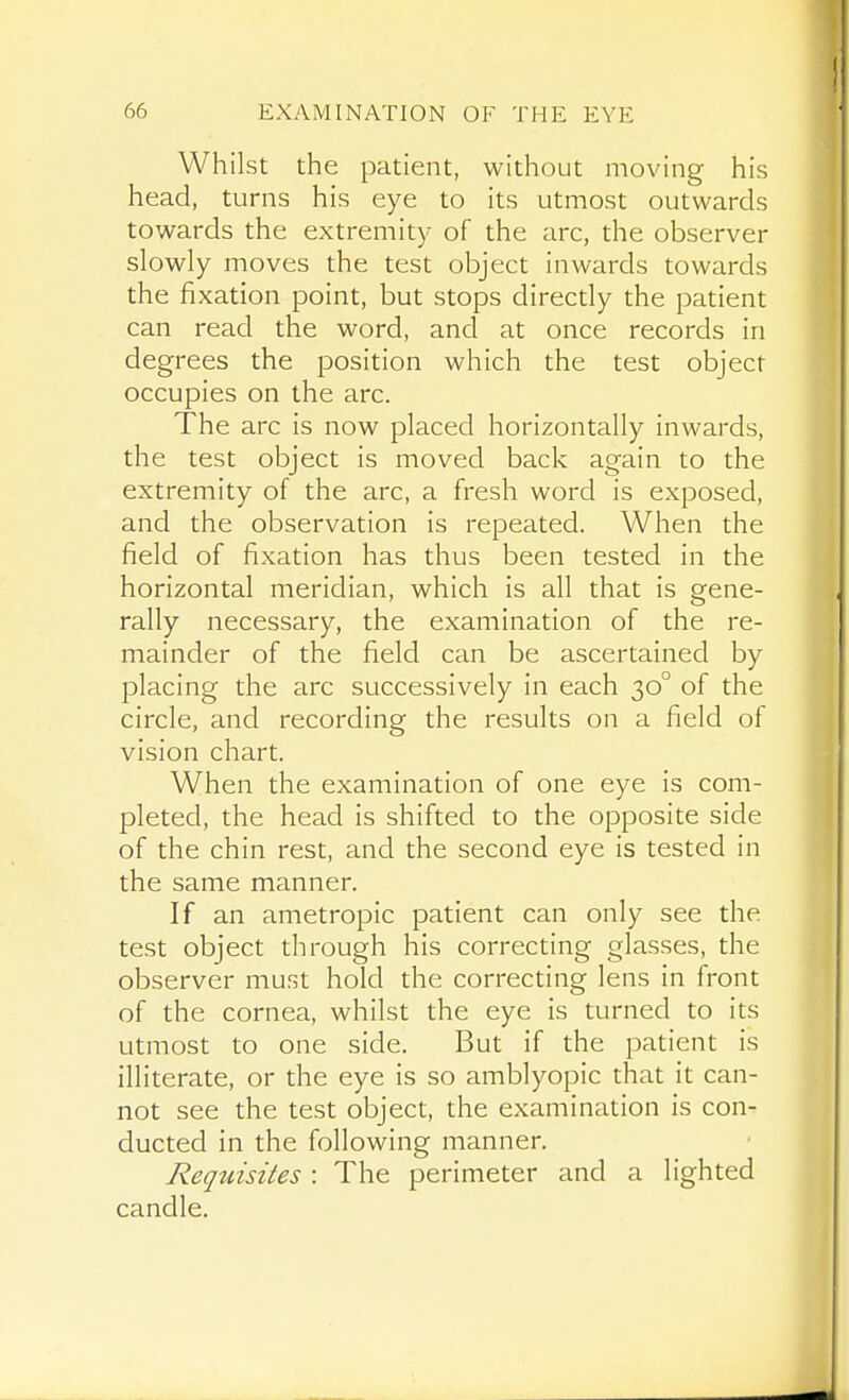 Whilst the patient, without moving his head, turns his eye to its utmost outwards towards the extremity of the iirc, the observer slowly moves the test object inwards towards the fixation point, but stops directly the patient can read the word, and at once records in degrees the position which the test object occupies on the arc. The arc is now placed horizontally inwards, the test object is moved back again to the extremity of the arc, a fresh word is exposed, and the observation is repeated. When the field of fixation has thus been tested in the horizontal meridian, which is all that is gene- rally necessary, the examination of the re- mainder of the field can be ascertained by placing the arc successively in each 30° of the circle, and recording the results on a field of vision chart. When the examination of one eye is com- pleted, the head is shifted to the opposite side of the chin rest, and the second eye is tested in the same manner. If an ametropic patient can only see the test object through his correcting glasses, the observer must hold the correcting lens in front of the cornea, whilst the eye is turned to its utmost to one side. But if the patient is illiterate, or the eye is so amblyopic that it can- not see the test object, the examination is con- ducted in the following manner. Requisites : The perimeter and a lighted candle.