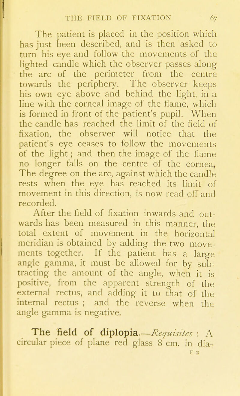 The patient is placed in the position which has just been described, and is then asked to turn his eye and follow the movements of the lighted candle which the observer passes along the arc of the perimeter from the centre towards the periphery. The observer keeps his own eye above and behind the light, in a line with the corneal image of the flame, which is formed in front of the patient's pupil. When the candle has reached the limit of the field of fixation, the observer will notice that the patient's eye ceases to follow the movements of the light; and then the image of the flame no longer falls on the centre of the cornea. The degree on the arc, against which the candle rests when the eye has reached its limit of movement in this direction, is now read off and recorded. After the field of fixation inwards and out- wards has been measured in this manner, the total extent of movement in the horizontal meridian is obtained by adding the two move- ments together. If the patient has a large angle gamma, it must be allowed for by sub- tracting the amount of the angle, when it is positive, from the apparent strength of the external rectus, and adding it to that of the internal rectus ; and the reverse when the angle gamma is negative. The field of diplopia.—Requisites : A circular piece of plane red glass 8 cm. in dia-
