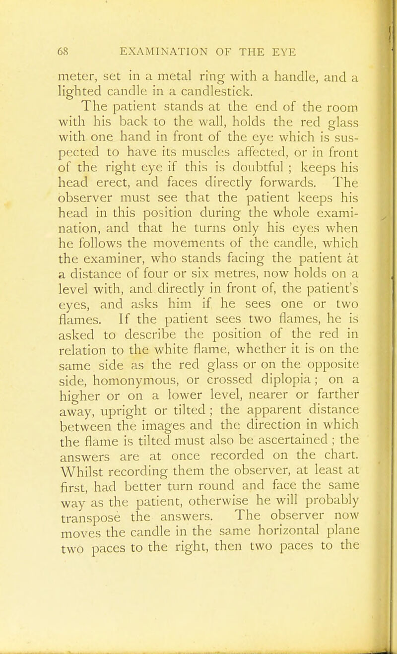 meter, set in a metal ring with a handle, and a lighted candle in a candlestick. The patient stands at the end of the room with his back to the wall, holds the red glass with one hand in front of the eye which is sus- pected to have its muscles affected, or in front of the right eye if this is doubtful ; keeps his head erect, and faces directly forwards. The observer must see that the patient keeps his head in this position during the whole exami- nation, and that he turns only his eyes when he follows the movements of the candle, which the examiner, who stands facing the patient at a distance of four or six metres, now holds on a level with, and directly in front of, the patient's eyes, and asks him if he sees one or two flames. If the patient sees two flames, he is asked to describe the position of the red in relation to the white flame, whether it is on the same side as the red glass or on the opposite side, homonymous, or crossed diplopia ; on a higher or on a lower level, nearer or farther away, upright or tilted ; the apparent distance between the images and the direction in which the flame is tilted must also be ascertained ; the answers are at once recorded on the chart. Whilst recording them the observer, at least at first, had better turn round and face the same way as the patient, otherwise he will probably transpose the answers. The observer now moves the candle in the same horizontal plane two paces to the right, then two paces to the