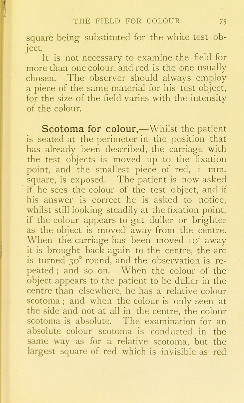 square being substituted for the white test ob- ject. It is not necessary to examine the field for more than one colour, and red is the one usually chosen. The observer should always employ a piece of the same material for his test object, for the size of the field varies with the intensity of the colour. Scotoma for colour.—Whilst the patient is seated at the perimeter in the position that has already been described, the carriage with the test objects is moved up to the fixation point, and the smallest piece of red, i mm. square, is exposed. The patient is now asked if he sees the colour of the test object, and if his answer is correct he is asked to notice, whilst still looking steadily at the fixation point, if the colour appears to get duller or brighter as the object is moved away from the centre. When the carriage has been moved io° away it is brought back again to the centre, the arc is turned 30° round, and the observation is re- peated ; and so on. When the colour of the object appears to the patient to be duller in the centre than elsewhere, he has a relative colour scotoma; and when the colour is only seen at the side and not at all in the centre, the colour scotoma is absolute. The examination for an absolute colour scotoma is conducted in the same way as for a relative scotoma, but the largest square of red which is invisible as red