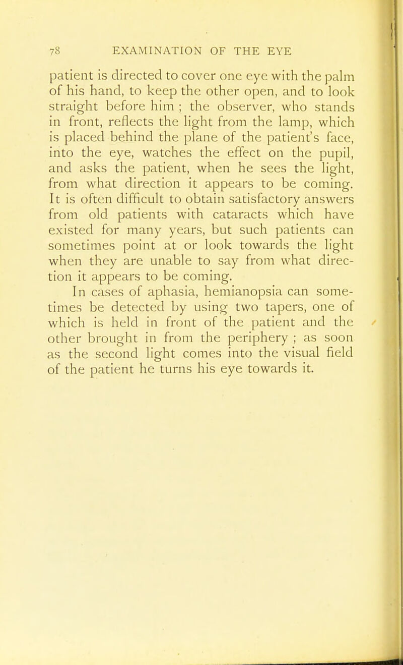 patient is directed to cover one eye with the pahn of his hand, to keep the other open, and to look straight before him ; the observer, who stands in front, reflects the light from the lamp, which is placed behind the plane of the patient's face, into the eye, watches the effect on the pupil, and asks the patient, when he sees the light, from what direction it appears to be coming. It is often difficult to obtain satisfactory answers from old patients with cataracts which have existed for many years, but such patients can sometimes point at or look towards the light when they are unable to say from what direc- tion it appears to be coming. In cases of aphasia, hemianopsia can some- times be detected by using two tapers, one of which is held in front of the patient and the other brought in from the periphery ; as soon as the second light comes into the visual field of the patient he turns his eye towards it.