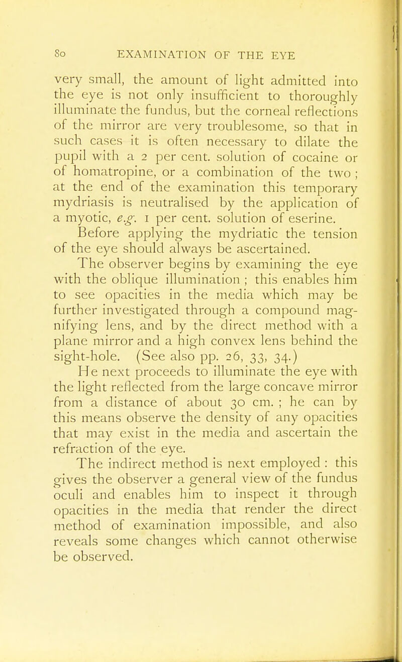 very small, the amount of light admitted into the eye is not only insufficient to thoroughly illuminate the fundus, but the corneal reflections of the mirror are very troublesome, so that in such cases it is often necessary to dilate the pupil with a 2 per cent, solution of cocaine or of homatropine, or a combination of the two ; at the end of the examination this temporary mydriasis is neutralised by the application of a myotic, e.g. i per cent, solution of eserine. Before applying the mydriatic the tension of the eye should always be ascertained. The observer begins by examining the eye with the oblique illumination ; this enables him to see opacities in the media which may be further investigated through a compound mag- nifying lens, and by the direct method with a plane mirror and a high convex lens behind the sight-hole. (See also pp. 26, 33, 34.) He next proceeds to illuminate the eye with the light reflected from the large concave mirror from a distance of about 30 cm. ; he can by this means observe the density of any opacities that may exist in the media and ascertain the refraction of the eye. The indirect method is next employed : this gives the observer a general view of the fundus oculi and enables him to inspect it through opacities in the media that render the direct method of examination impossible, and also reveals some changes which cannot otherwise be observed.