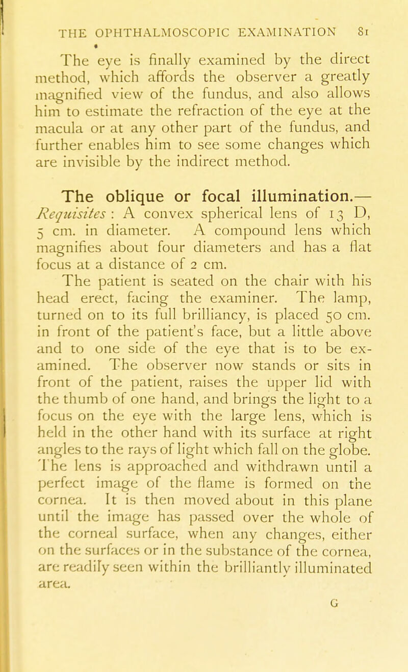 • The eye is finally examined by the direct method, which affords the observer a gready magnified view of the fundus, and also allows him to estimate the refraction of the eye at the macula or at any other part of the fundus, and further enables him to see some changes which are invisible by the indirect method. The oblique or focal illumination.— Requisites : A convex spherical lens of 13 D, 5 cm. in diameter. A compound lens which magnifies about four diameters and has a flat focus at a distance of 2 cm. The patient is seated on the chair with his head erect, facing the examiner. The lamp, turned on to its full brilliancy, is placed 50 cm. in front of the patient's face, but a little above and to one side of the eye that is to be ex- amined. The observer now stands or sits in front of the patient, raises the upper lid with the thumb of one hand, and brings the light to a focus on the eye with the large lens, which is held in the other hand with its surface at right angles to the rays of light which fall on the globe. The lens is approached and withdrawn until a perfect image of the flame is formed on the cornea. It is then moved about in this plane until the image has passed over the whole of the corneal surface, when any changes, either on the surfaces or in the substance of the cornea, are readily seen within the brilliandy illuminated area. G