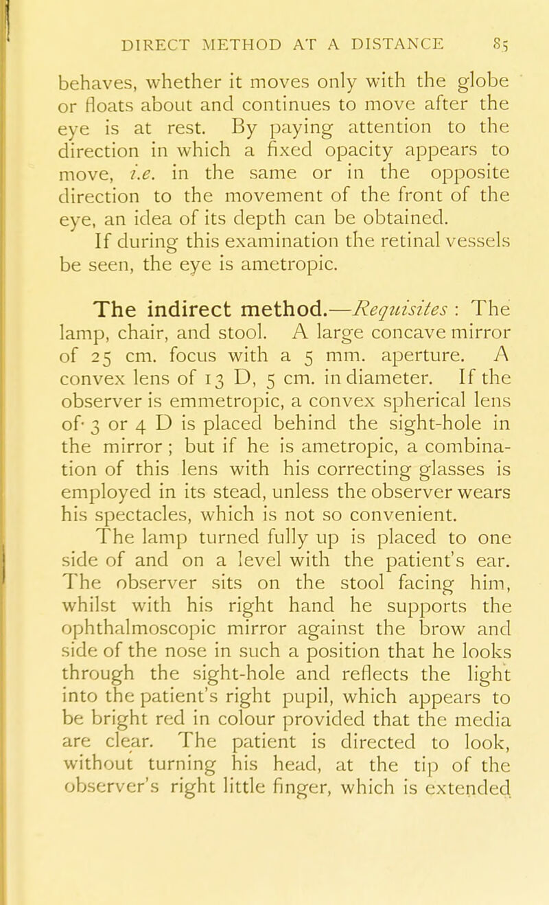 behaves, whether it moves only with the globe or floats about and continues to move after the eye is at rest. By paying attention to the direction in which a fixed opacity appears to move, i.e. in the same or in the opposite direction to the movement of the front of the eye, an idea of its depth can be obtained. If during this examination the retinal vessels be seen, the eye is ametropic. The indirect method.—Reqtnsites : The lamp, chair, and stool. A large concave mirror of 25 cm. focus with a 5 mm. aperture. A convex lens of 13 D, 5 cm. in diameter. If the observer is emmetropic, a convex spherical lens of- 3 or 4 D is placed behind the sight-hole in the mirror ; but if he is ametropic, a combina- tion of this lens with his correcting glasses is employed in its stead, unless the observer wears his spectacles, which is not so convenient. The lamp turned fully up is placed to one side of and on a level with the patient's ear. The observer sits on the stool facing him, whilst with his right hand he supports the ophthalmoscopic mirror against the brow and side of the nose in such a position that he looks through the sight-hole and reflects the light into the patient's right pupil, which appears to be bright red in colour provided that the media are clear. The patient is directed to look, without turning his head, at the tip of the observer's right little finger, which is extended