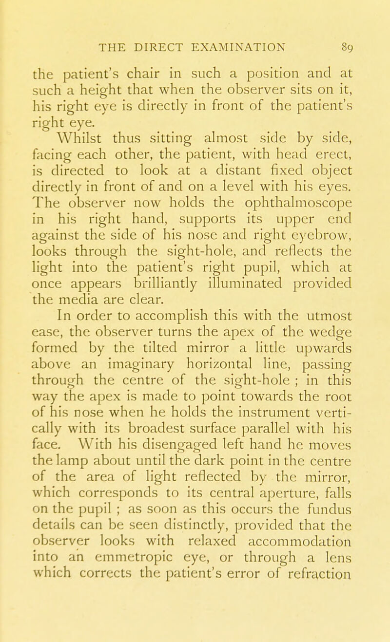 the patient's chair in such a position and at such a height that when the observer sits on it, his right eye is directly in front of the patient's right eye. Whilst thus sitting almost side by side, facing each other, the patient, with head erect, is directed to look at a distant fixed object directly in front of and on a level with his eyes. The observer now holds the ophthalmoscope in his right hand, supports its upper end against the side of his nose and right eyebrow, looks through the sight-hole, and reflects the light into the patient's right pupil, which at once appears brilliantly illuminated provided the media are clear. In order to accomplish this with the utmost ease, the observer turns the apex of the wedge formed by the tilted mirror a little upwards above an imaginary horizontal line, passing through the centre of the sight-hole ; in this way the apex is made to point towards the root of his nose when he holds the instrument verti- cally with its broadest surface parallel with his face. With his disengaged left hand he moves the lamp about until the dark point in the centre of the area of light reflected by the mirror, which corresponds to its central aperture, falls on the pupil ; as soon as this occurs the fundus details can be seen distinctly, provided that the observer looks with relaxed accommodation into an emmetropic eye, or through a lens which corrects the patient's error of refraction