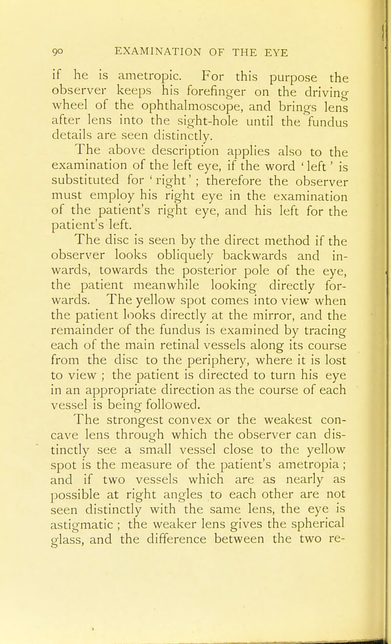 if he is ametropic. For this purpose the observer keeps his forefinger on the driving wheel of the ophthalmoscope, and brings lens after lens into the sight-hole until the fundus details are seen distinctly. The above description applies also to the examination of the left eye, if the word ' left' is substituted for'right'; therefore the observer must employ his right eye in the examination of the patient's right eye, and his left for the patient's left. The disc is seen by the direct method if the observer looks obliquely backwards and in- wards, towards the posterior pole of the eye, the patient meanwhile looking directly for- wards. The yellow spot comes into view when the patient looks directly at the mirror, and the remainder of the fundus is examined by tracing each of the main retinal vessels along its course from the disc to the periphery, where it is lost to view ; the patient is directed to turn his eye in an appropriate direction as the course of each vessel is being followed. The strongest convex or the weakest con- cave lens throuQ-h which the observer can dis- tinctly see a small vessel close to the yellow spot is the measure of the patient's ametropia; and if two vessels which are as nearly as possible at right angles to each other are not seen distinctly with the same lens, the eye is astigmatic ; the weaker lens gives the spherical srlass, and the difference between the two re-