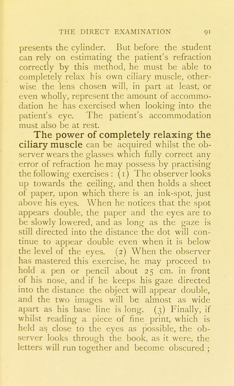 presents the cylinder. But before the student can rely on estimating the patient's refraction correctly by this method, he must be able to completely relax his own ciliary muscle, other- wise the lens chosen will, in part at least, or even wholly, represent the amount of accommo- dation he has exercised when looking into the patient's eye. The patient's accommodation must also be at rest. The power of completely relaxing the ciliary muscle can be acquired whilst the ob- server wears the glasses which fully correct any error of refraction he may possess by practising the following exercises : (i) The observer looks up towards the ceiling, and then holds a sheet of paper, upon which there is an ink-spot, just above his eyes. When he notices that the spot appears double, the paper and the eyes are to be slowly lowered, and as long as the gaze is still directed into the distance the dot will con- tinue to appear double even when it is below the level of the eyes. (2) When the observer has mastered this exercise, he may proceed to hold a pen or pencil about 25 cm. in front of his nose, and if he keeps his gaze directed into the distance the object will appear double, and the two images will be almost as wide apart as his base line is long. (3) Finally, if whilst reading a piece of fine print, which is held as close to the eyes as possible, the ob- server looks through the book, as it were, the letters will run together and become obscured ;