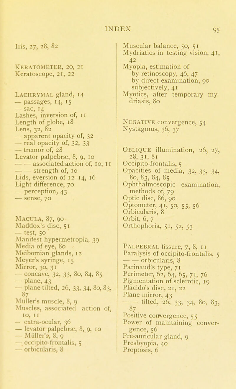 Iris, 27, 28, 82 KERATOMETER, 20, 21 Keratoscope, 21, 22 Lachrymal gland, u — passages, 14, 15 — sac, 14 Lashes, inversion of, 11 Length of globe, 18 Lens, 32, 82 — apparent opacity of, 32 — real opacity of, 32, 33 — tremor of, 28 Levator palpebras, 8, 9, 10 associated action of, 10, 11 strength of, 10 Lids, eversion of 12-14, 16 Light difference, 70 — perception, 43 — sense, 70 Macula, 87, 90 Maddox's disc, 51 — test, 50 Manifest hypermetropia, 39 Media of eye, 80 • Meibomian glands, 12 Meyers syringe, 15 Mirror, 30, 31 — concave, 32, 33, 80, 84, 85 — plane, 43 — plane tilted, 26, 33, 34, 80, 83, 87 Miiller's muscle, 8, 9 Muscles, associated action of, ID, I I — extra-ocular, 36 — levator palpebra.-, 8, 9, 10 — Miiller's, 8, 9 — occipito-frontalis, 5 — orbicularis, 8 Muscular balance, 50, 51 Mydriatics in testing vision, 41, Myopia, estimation of by retinoscopy, 46, 47 by direct examination, 90 subjectively, 41 Myotics, after temporary my- driasis, 80 Negative convergence, 54 Nystagmus, 36, 37 Oblique illumination, 26, 27, 28, 31, 81 Occipito-frontalis, 5 Opacities of media, 32, 33, 34, 80, 83, 84, 85 Ophthalmoscopic examination, methods of, 79 Optic disc, 86, 90 Optometer, 41, 50, 55, 56 Orbicularis, 8 Orbit, 6, 7 Orthophoria, 51, 52, 53 Palpebral fissure, 7, 8, 11 Paralysis of occipito-frontalis, 5 orbicularis, 8 Parinaud's type, 71 Perimeter, 62, 64, 65, 71, 76 Pigmentation of sclerotic, 19 Placido's disc, 21, 22 Plane mirror, 43 tilted, 26, 33, 34, 80, 83, Positive convergence, 55 Power of maintaining conver- gence, 56 Pre-auricular gland, 9 Presbyopia, 40 Proptosis, 6