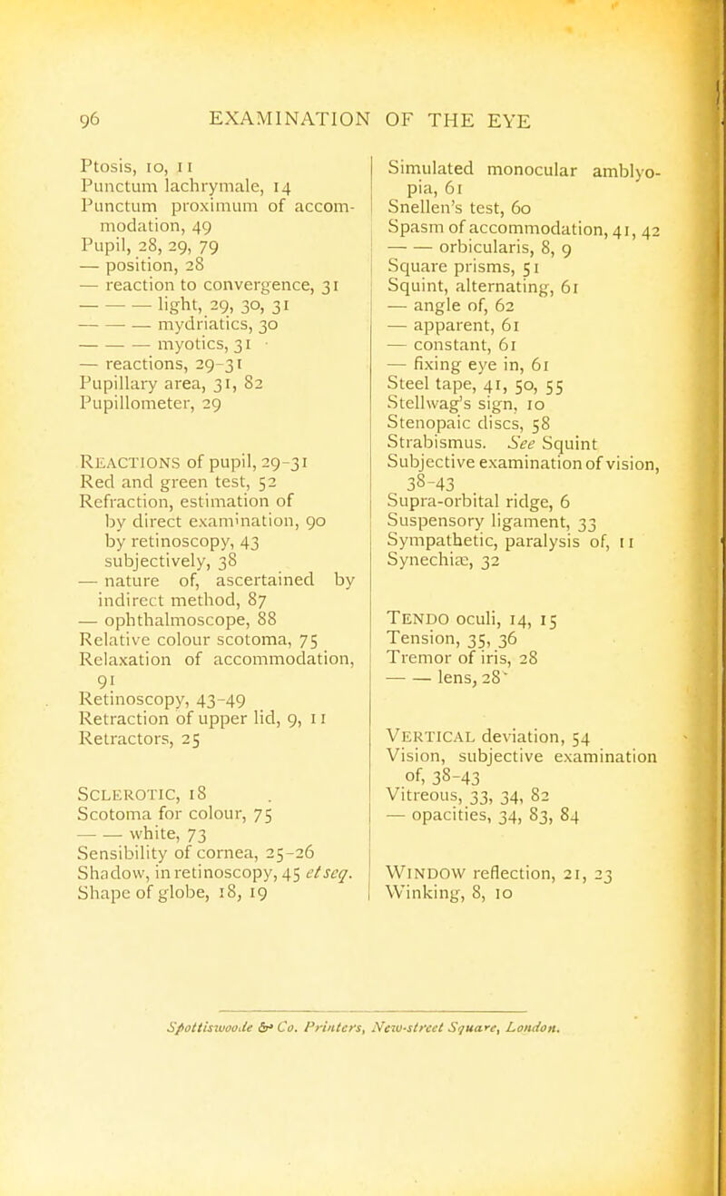 Ptosis, lo, 11 Punctum lachrymale, 14 Punctum proximum of accom- modation, 49 Pupil, 28, 29, 79 — position, 28 — reaction to convergence, 31 light, 29, 30, 31 — mydriatics, 30 myotics, 31 ■ — reactions, 29-31 Pupillary area, 31, 82 Pupillometer, 29 Reactions of pupil, 29-31 Red and green test, 52 Refraction, estimation of by direct examination, 90 by retinoscopy, 43 subjectively, 38 — nature of, ascertained by indirect method, 87 — ophthalmoscope, 88 Relative colour scotoma, 75 Relaxation of accommodation, 91 Retinoscopy, 43-49 Retraction of upper lid, 9, 11 Retractors, 25 Sclerotic, 18 Scotoma for colour, 75 white, 73 Sensibility of cornea, 25-26 Shadow, in retinoscopy, 45 etscq. Shape of globe, 18, 19 Simulated monocular amblyo- pia, 61 Snellen's test, 60 Spasm of accommodation, 41, 42 orbicularis, 8, 9 Square prisms, 51 Squint, alternating, 61 — angle of, 62 — apparent, 61 — constant, 61 — fixing eye in, 61 Steel tape, 41, 50, 55 Stellwag's sign, 10 Stenopaic discs, 58 Strabismus. See Squint Subjective examination of vision, 38-43 Supra-orbital ridge, 6 Suspensory ligament, 33 Sympathetic, paralysis of, 11 Synechise, 32 Tendo oculi, 14, 15 Tension, 35, 36 Tremor of iris, 28 lens, 28  Vertical deviation, 54 Vision, subjective examination of, 38-43 Vitreous, 33, 34, 82 — opacities, 34, 83, 84 Window reflection, 21, 23 Winking, 8, 10 Spotiisuuoode (Sr* Co. Priiitcys^ Neiu-sifcct Square^ London*