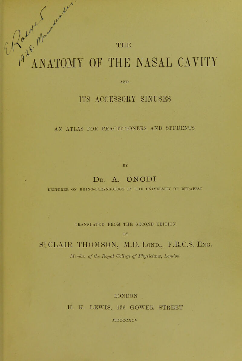 r ANATOMY OF THE NASAL CAYITY AND ITS ACCESSORY SINUSES AN ATLAS FOR PRACTITIONERS AND STUDENTS BY Dr. A. ONODI LECTURER ON RHINO-LARYNGOLOGY IN THE UNIYERSITY OF BUDAPEST TRANSLATED FROM THE SECOND EDITION BY ST CLAIR THOMSON, M.D. Lond., F.R.C.S. Eng. Member of the lioydl College of Physicians, London LONDON H. K. LEWIS, 136 GOWER STREET MDOCCXCV