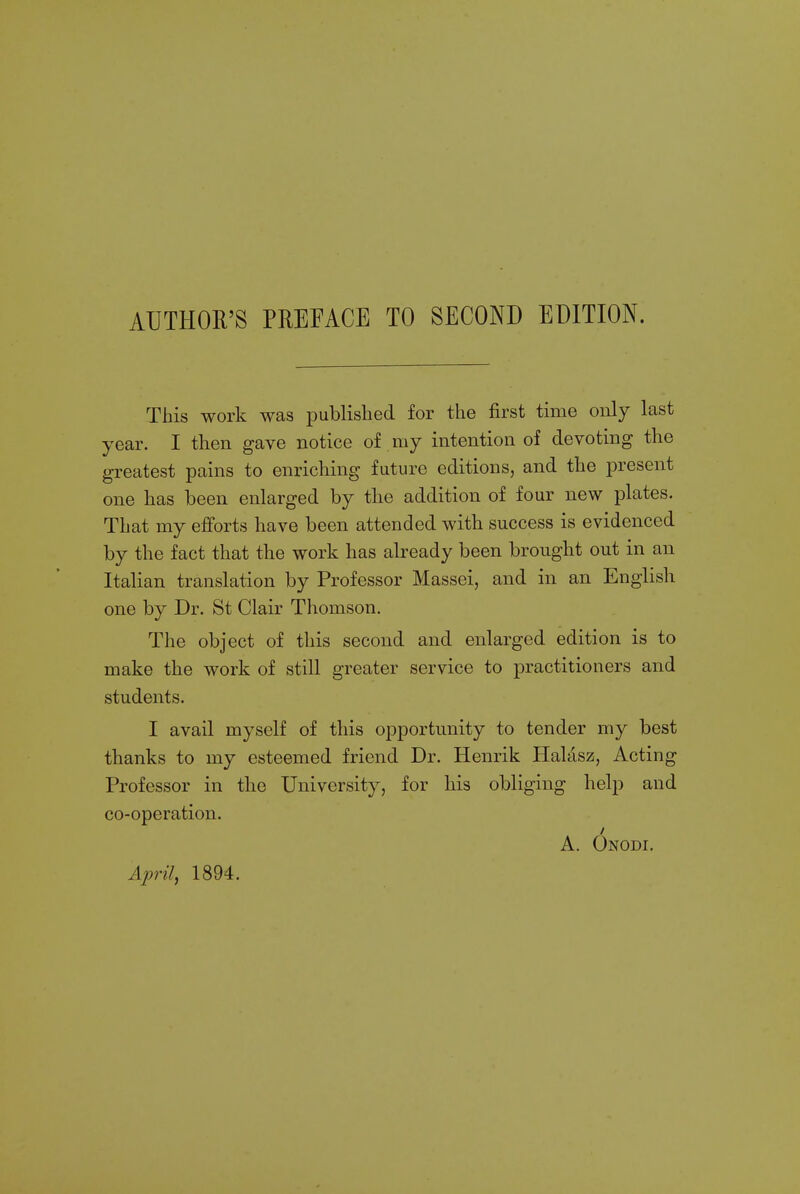 This work was published for the first time only last year. I then gave notice of my intention of devoting the greatest pains to enriching future editions, and the present one has been enlarged by the addition of four new plates. That my efforts have been attended with success is evidenced by the fact that the work has already been brought out in an Italian translation by Professor Massei, and in an English one by Dr. St Clair Thomson. The object of this second and enlarged edition is to make the work of still greater service to practitioners and students. I avail myself of this opportunity to tender my best thanks to my esteemed friend Dr. Henrik Halasz, Acting Professor in the University, for his obliging help and co-operation. A. Onodi. April, 1894.