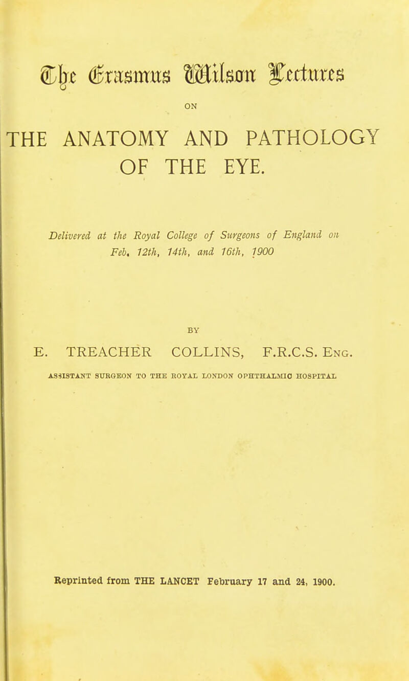 CIjc (Bxmms W&ltm fktmts ON THE ANATOMY AND PATHOLOGY OF THE EYE. Delivered at the Royal College of Surgeons of England on Feb, 12th, 14th, and 16th, 1900 E. TREACHER COLLINS, F.R.C.S. Eng. ASSISTANT SURGEON TO THE ROYAL LONDON OPHTHALMIC HOSPITAL Reprinted from THE LANCET February 17 and 24, 1900.