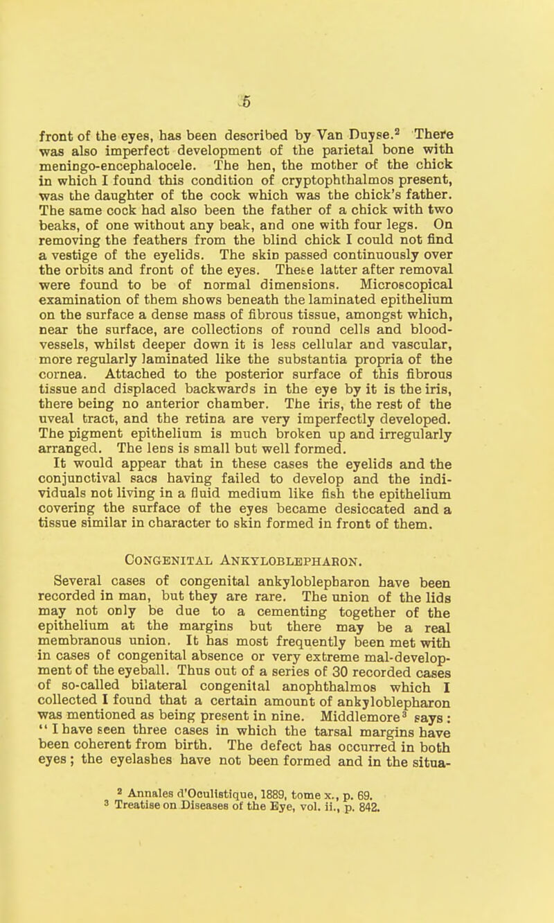 front of the eyes, has been described by Van Duyse.2 There was also imperfect development of the parietal bone with meningo-encephalocele. The hen, the mother of the chick in which I found this condition of cryptophthalmos present, was the daughter of the cock which was the chick's father. The same cock had also been the father of a chick with two beaks, of one without any beak, and one with four legs. On removing the feathers from the blind chick I could not find a vestige of the eyelids. The skin passed continuously over the orbits and front of the eyes. These latter after removal were found to be of normal dimensions. Microscopical examination of them shows beneath the laminated epithelium on the surface a dense mass of fibrous tissue, amongst which, near the surface, are collections of round cells and blood- vessels, whilst deeper down it is less cellular and vascular, more regularly laminated like the substantia propria of the cornea. Attached to the posterior surface of this fibrous tissue and displaced backwards in the eye by it is the iris, there being no anterior chamber. The iris, the rest of the uveal tract, and the retina are very imperfectly developed. The pigment epithelium is much broken up and irregularly arranged. The lens is small but well formed. It would appear that in these cases the eyelids and the conjunctival sacs having failed to develop and the indi- viduals not living in a fluid medium like fish the epithelium covering the surface of the eyes became desiccated and a tissue similar in character to skin formed in front of them. Congenital Ankyloblepharon. Several cases of congenital ankyloblepharon have been recorded in man, but they are rare. The union of the lids may not only be due to a cementing together of the epithelium at the margins but there may be a real membranous union. It has most frequently been met with in cases of congenital absence or very extreme mal-develop- ment of the eyeball. Thus out of a series of 30 recorded cases of so-called bilateral congenital anophthalmos which I collected I found that a certain amount of ankyloblepharon was mentioned as being present in nine. Middlemore3 says : I have seen three cases in which the tarsal margins have been coherent from birth. The defect has occurred in both eyes ; the eyelashes have not been formed and in the situa- 2 Annates d'Oculistique, 1889, tome x., p. 69. 3 Treatise on Diseases of the Eye, vol. ii., p. 842.