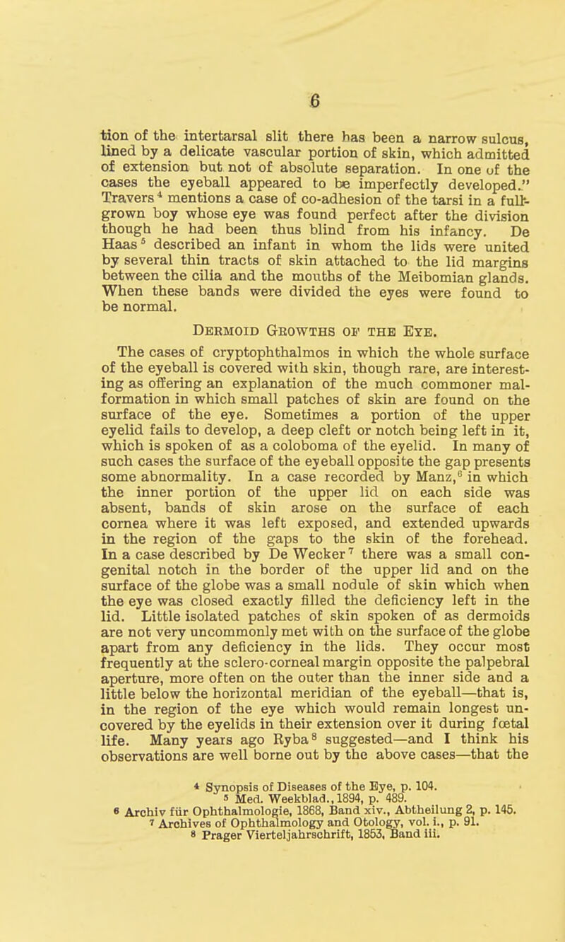 tion of the interfcarsal slit there has been a narrow sulcus, lined by a delicate vascular portion of skin, which admitted of extension but not of absolute separation. In one of the cases the eyeball appeared to be imperfectly developed. Travers4 mentions a case of co-adhesion of the tarsi in a fulfc- grown boy whose eye was found perfect after the division though he had been thus blind from his infancy. De Haas5 described an infant in whom the lids were united by several thin tracts of skin attached to the lid margins between the cilia and the mouths of the Meibomian glands. When these bands were divided the eyes were found to be normal. Dermoid Growths of the Eye. The cases of cryptophthalmos in which the whole surface of the eyeball is covered with skin, though rare, are interest- ing as offering an explanation of the much commoner mal- formation in which small patches of skin are found on the surface of the eye. Sometimes a portion of the upper eyelid fails to develop, a deep cleft or notch being left in it, which is spoken of as a coloboma of the eyelid. In many of such cases the surface of the eyeball opposite the gap presents some abnormality. In a case recorded by Manz,6 in which the inner portion of the upper lid on each side was absent, bands of skin arose on the surface of each cornea where it was left exposed, and extended upwards in the region of the gaps to the skin of the forehead. In a case described by De Wecker7 there was a small con- genital notch in the border of the upper lid and on the surface of the globe was a small nodule of skin which when the eye was closed exactly filled the deficiency left in the lid. Little isolated patches of skin spoken of as dermoids are not very uncommonly met with on the surface of the globe apart from any deficiency in the lids. They occur most frequently at the sclero-corneal margin opposite the palpebral aperture, more often on the outer than the inner side and a little below the horizontal meridian of the eyeball—that is, in the region of the eye which would remain longest un- covered by the eyelids in their extension over it during foetal life. Many years ago Ryba8 suggested—and I think his observations are well borne out by the above cases—that the * Synopsis of Diseases of the Eye, p. 104. 5 Med. Weekblad.,1894, p. 489. « Archiv fur Ophthalmologic, 1868, Band xiv., Abtheilung 2, p. 145. t Archives of Ophthalmology and Otology, vol. i., p. 91.