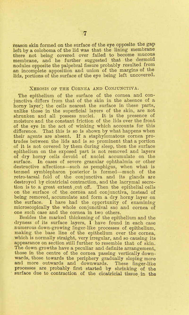 reason skin formed on the surface of the eye opposite the gap left by a coloboma of the lid Was that the lining membrane there not being covered over failed to become mucous membrane, and he further suggested that the dermoid nodules opposite the palpebral fissure probably resulted from an incomplete apposition and union of the margins of the lids, portions of the surface of the eye being left uncovered. Xerosis of the Ooenea and Conjunctiva. The epithelium of the surface of the cornea and con- junctiva differs from that of the skin in the absence of a horny layer; the cells nearest the surface in these parts, unlike those in the superficial layers of the skin, are not shrunken and all possess nuclei. It is the presence of moisture and the constant friction of the lids over the front of the eye in the act of winking which accounts for this difference. That this is so is shown by what happens when their agents are absent. If a staphylomatous cornea pro- trudes between the lids and is so prominent that a portion of it is not covered by them during sleep, then the surface epithelium on the exposed part is not removed and layers of dry horny cells devoid of nuclei accumulate on the surface. In cases of severe granular ophthalmia or other destructive affections—such as pemphigus, when what is termed symblepharon posterior is formed—much of the retro-tarsal fold of the conjunctiva and its glands are destroyed by cicatricial contraction, and the lacrymal secre- tion is to a great extent .cut off. Then the epithelial cells on the surface of the cornea and conjunctiva, instead of being removed, accumulate and form a dry horny layer on the surface. I have had the opportunity of examining microscopically the whole conjunctival sac and cornea of one such case and the cornea in two others. Besides the marked thickening of the epithelium and the dryness of its surface layers, I have found in each case numerous down-growing finger-like processes of epithelium, making the base line of the epithelium over the cornea, which is normally straight, very irregular, and so causing its appearance on section still further to resemble that of skin. The down growths have a peculiar and definite arrangement, those in the centre of the cornea passing vertically down- wards, those towards the periphery gradually sloping more and more outwards and downwards. These finger-like processes are probably first started by shrinking of the surface due to contraction of the cicatricial tissue in the