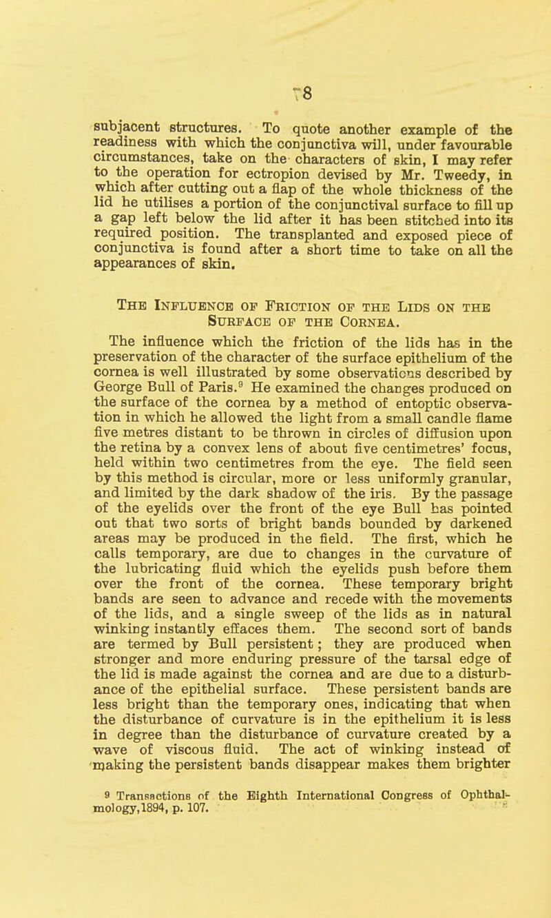 subjacent structures. To quote another example of the readiness with which the conjunctiva will, under favourable circumstances, take on the characters of skin, I may refer to the operation for ectropion devised by Mr. Tweedy, in which after cutting out a flap of the whole thickness of the lid he utilises a portion of the conjunctival surface to fill up a gap left below the lid after it has been stitched into its required position. The transplanted and exposed piece of conjunctiva is found after a short time to take on all the appearances of skin. The Influence op Friction op the Lids on the Surface op the Cornea. The influence which the friction of the lids has in the preservation of the character of the surface epithelium of the cornea is well illustrated by some observations described by George Bull of Paris.9 He examined the changes produced on the surface of the cornea by a method of entoptic observa- tion in which he allowed the light from a small candle flame five metres distant to be thrown in circles of diffusion upon the retina by a convex lens of about five centimetres' focus, held within two centimetres from the eye. The field seen by this method is circular, more or less uniformly granular, and limited by the dark shadow of the iris. By the passage of the eyelids over the front of the eye Bull has pointed out that two sorts of bright bands bounded by darkened areas may be produced in the field. The first, which he calls temporary, are due to changes in the curvature of the lubricating fluid which the eyelids push before them over the front of the cornea. These temporary bright bands are seen to advance and recede with the movements of the lids, and a single sweep of the lids as in natural winking instantly effaces them. The second sort of bands are termed by Bull persistent; they are produced when stronger and more enduring pressure of the tarsal edge of the lid is made against the cornea and are due to a disturb- ance of the epithelial surface. These persistent bands are less bright than the temporary ones, indicating that when the disturbance of curvature is in the epithelium it is less in degree than the disturbance of curvature created by a wave of viscous fluid. The act of winking instead of making the persistent bands disappear makes them brighter 9 Trananctions of the Eighth International Congress of Ophthal- mology,^*, p. 107.