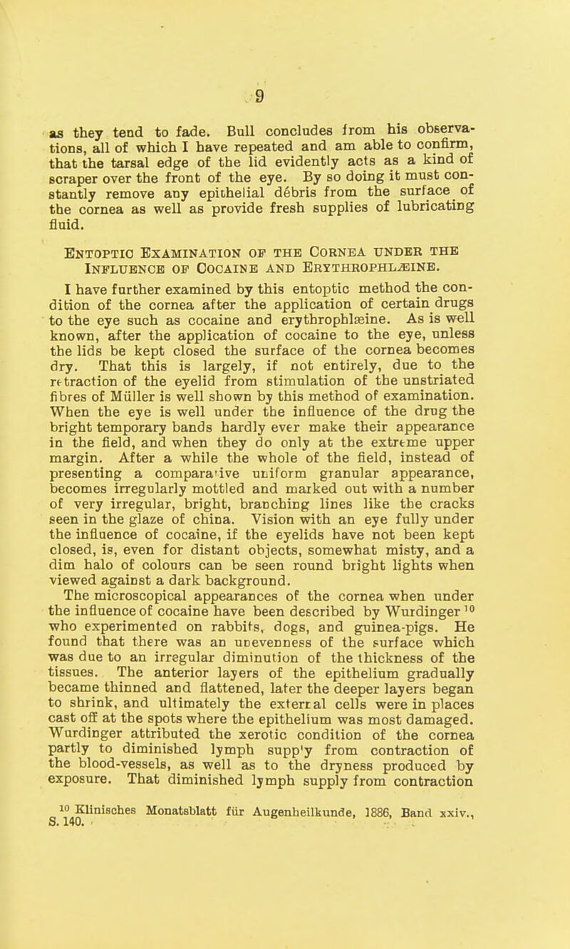 as they tend to fade. Bull concludes from his observa- tions, all of which I have repeated and am able to confirm, that the tarsal edge of the lid evidently acts as a kind of scraper over the front of the eye. By so doing it must con- stantly remove any epithelial debris from the surface of the cornea as well as provide fresh supplies of lubricating fluid. Entoptio Examination of the Cornea under the Influence of Oocaine and Erythrophl.s;ine. I have further examined by this entoptic method the con- dition of the cornea after the application of certain drugs to the eye such as cocaine and erythrophlasine. As is well known, after the application of cocaine to the eve, unless the lids be kept closed the surface of the cornea becomes dry. That this is largely, if not entirely, due to the retraction of the eyelid from stimulation of the unstriated fibres of Miiller is well shown by this method of examination. When the eye is well under the influence of the drug the bright temporary bands hardly ever make their appearance in the field, and when they do only at the extreme upper margin. After a while the whole of the field, instead of presenting a comparative uniform granular appearance, becomes irregularly mottled and marked out with a number of very irregular, bright, branching lines like the cracks seen in the glaze of china. Vision with an eye fully under the influence of cocaine, if the eyelids have not been kept closed, is, even for distant objects, somewhat misty, and a dim halo of colours can be seen round bright lights when viewed against a dark background. The microscopical appearances of the cornea when under the influence of cocaine have been described by Wurdinger10 who experimented on rabbits, dogs, and guinea-pigs. He found that there was an uDevenness of the surface which was due to an irregular diminution of the thickness of the tissues. The anterior layers of the epithelium gradually became thinned and flattened, later the deeper layers began to shrink, and ultimately the exterral cells were in places cast off at the spots where the epithelium was most damaged. Wurdinger attributed the xerotic condition of the cornea partly to diminished lymph supp'y from contraction of the blood-vessels, as well as to the dryness produced by exposure. That diminished lymph supply from contraction 10 Klinisches Monatsblatt fiir Augenheilkunde, 1886, Band xxiv.,