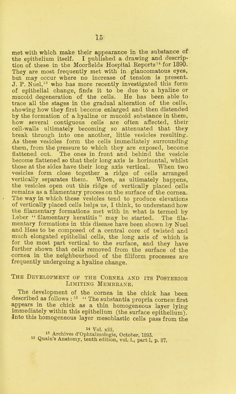 met with which make their appearance in the substance of the epithelium itself. I published a drawing and descrip- tion of these in the Moorfields Hospital Reports14 for 1890. They are most frequently met with in glaucomatous eyes, but may occur where no increase of tension is present. J. P. Nuel,15 who has more recently investigated this form of epithelial change, finds it to be due to a hyaline or mucoid degeneration of the cells. He has been able to trace all the stages in the gradual alteration of the cells, showing how they first become enlarged and then distended by the formation of a hyaline or mucoid substance in them, how several contiguous cells are often affected, their cell-walls ultimately becoming so attenuated that they break through into one another, little vesicles resulting. As these vesicles form the cells immediately surrounding them, from the pressure to which they are exposed, become flattened out. The ones in front and behind the vesicle become flattened so that their long axis is horizontal, whilst those at the sides have their long axis vertical. When two vesicles form close together a ridge of cells arranged vertically separates them. When, as ultimately happens, the vesicles open out this ridge of vertically placed cells remains as a filamentary process on the surface of the cornea. The way in which these vesicles tend to produce elevations of vertically placed cells helps us, I think, to understand how the filamentary formations met with in what is termed by Leber  filamentary keratitis  may be started. The fila- mentary formations in this disease have been shown by Nuel and Hess to be composed of a central core of twisted and much elongated epithelial cells, the long axis of which is for the most part vertical to the surface, and they have further shown that cells removed from the surface of the cornea in the neighbourhood of the filiform processes are frequently undergoing a hyaline change. The Development of the Coenea and its Posterior Limiting Membrane. The development of the cornea in the chick has been described as follows :16  The substantia propria corner first appears in the chick as a thin homogeneous layer lying immediately within this epithelium (the surface epithelium). Into this homogeneous layer mesoblastic cells pass from the  Vol. xiii. 1S Archives d'OphtalmoIogie, October, 1893. 18 Quain's Anatomy, tenth edition, vol. i., part 1, p. 87.