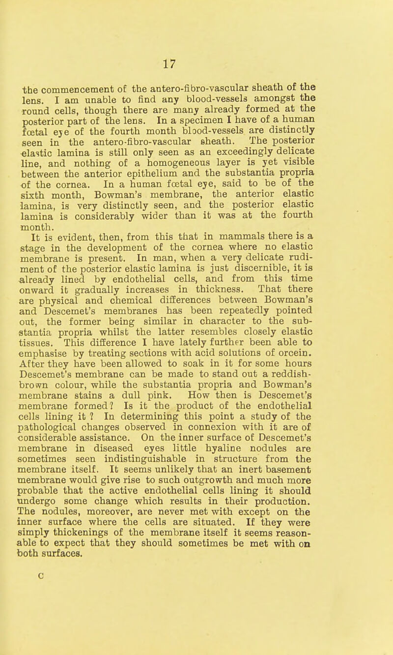 the commencement o£ the antero-fibro-vascular sheath of the lens. I am unable to find any blood-vessels amongst the round cells, though there are many already formed at the posterior part of the lens. In a specimen I have of a human foetal eye of the fourth month blood-vessels are distinctly seen in the antero-fibro-vascular sheath. The posterior elastic lamina is still only seen as an exceedingly delicate line, and nothing of a homogeneous layer is yet visible between the anterior epithelium and the substantia propria of the cornea. In a human foetal eye, said to be of the sixth month, Bowman's membrane, the anterior elastic lamina, is very distinctly seen, and the posterior elastic lamina is considerably wider than it was at the fourth month. It is evident, then, from this that in mammals there is a stage in the development of the cornea where no elastic membrane is present. In man, when a very delicate rudi- ment of the posterior elastic lamina is just discernible, it is already lined by endothelial cells, and from this time onward it gradually increases in thickness. That there are physical and chemical differences between Bowman's and Descemet's membranes has been repeatedly pointed out, the former being similar in character to the sub- stantia propria whilst the latter resembles closely elastic tissues. This difference I have lately further been able to emphasise by treating sections with acid solutions of orcein. After they have been allowed to soak in it for some hours Descemet's membrane can be made to stand out a reddish- brown colour, while the substantia propria and Bowman's membrane stains a dull pink. How then is Descemet's membrane formed? Is it the product of the endothelial cells lining it ? In determining this point a study of the pathological changes observed in connexion with it are of considerable assistance. On the inner surface of Descemet's membrane in diseased eyes little hyaline nodules are sometimes seen indistinguishable in structure from the membrane itself. It seems unlikely that an inert basement membrane would give rise to such outgrowth and much more probable that the active endothelial cells lining it should undergo some change which results in their production. The nodules, moreover, are never met with except on the inner surface where the cells are situated. If they were simply thickenings of the membrane itself it seems reason- able to expect that they should sometimes be met with on both surfaces. c