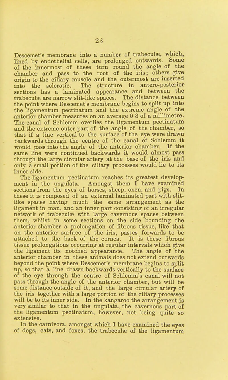 Descemet's membrane into a number of trabecule, which, lined by endothelial cells, are prolonged outwards. Some of the innermost of these turn round the angle of the chamber and pass to the root of the iris; others give origin to the ciliary muscle and the outermost are inserted into the sclerotic. The structure in antero-posterior sections has a laminated appearance and between the trabecular are narrow slit-like spaces. The distance between the point where Descemet's membrane begins to split up into the ligamentum pectinatum and the extreme angle of the anterior chamber measures on an average 0 8 of a millimetre. The canal of Schlemm overlies the ligamentum pectinatum and the extreme outer part of the angle of the chamber, so that if a line vertical to the surface of the eye were drawn backwards through the centre of the canal of Schlemm it would pass into the angle of the anterior chamber. If the same line were continued backwards it would almost pass through the large circular artery at the base of the iris and only a small portion of the ciliary processes would lie to its inner side. The ligamentum pectinatum reaches its greatest develop- ment in the ungulata. Amongst them I have examined sections from the eyes of horses, sheep, oxen, and pigs. In these it is composed of an external laminated part with slit- like spaces having much the same arrangement as the ligament in man, and an inner part consisting of an irregular network of trabecular with large cavernous spaces between them, whilst in some sections on the side bounding the anterior chamber a prolongation of fibrous tissue, like that on the anterior surface of the iris, passes forwards to be attached to the back of the cornea. It is these fibrous tissue prolongations occurring at regular intervals which give the ligament its notched appearance. The angle of the anterior chamber in these animals does not extend outwards beyond the point where Descemet's membrane begins to split up, so that a line drawn backwards vertically to the surface oE the eye through the centre of Schlemm's canal will not pass through the angle of the anterior chamber, but will be some distance outside of it, and the large circular artery of the iris together with a large portion of the ciliary processes will be to its inner side. In the kangaroo the arrangement is very similar to that in the ungulata, the cavernous part of the ligamentum pectinatum, however, not being quite so extensive. In the carnivora, amongst which I have examined the eyes of dogs, cats, and foxes, the trabecular of the ligamentum