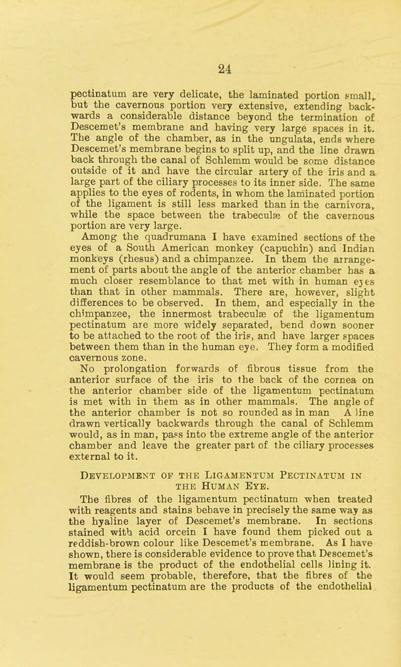 pectinatum are very delicate, the laminated portion small,, but the cavernous portion very extensive, extending back- wards a considerable distance beyond the termination of Descemet's membrane and having very large spaces in it. The angle of the chamber, as in the ungulata, ends where Descemet's membrane begins to split up, and the line drawn back through the canal of Schlemm would be some distance outside of it and have the circular aitery of the iris and a large part of the ciliary processes to its inner side. The same applies to the eyes of rodents, in whom the laminated portion of the ligament is still less marked than in the carnivora, while the space between the trabeculse of the cavernous portion are very large. AmoDg the quadrumana I have examined sections of the eyes of a South American monkey (capuchin) and Indian monkeys (rhesus) and a chimpanzee. In them the arrange- ment of parts about the angle of the anterior chamber has a much closer resemblance to that met with in human eyes than that in other mammals. There are, however, slight differences to be observed. In them, and especially in the chimpanzee, the innermost trabeculse of the ligamentum pectinatum are more widely separated, bend down sooner to be attached to the root of the iris, and have larger spaces between them than in the human eye. They form a modified cavernous zone. No prolongation forwards of fibrous tissue from the anterior surface of the iris to the back of the cornea on the anterior chamber side of the ligamentum pectinatum is met with in them as in other mammals. The angle of the anterior chamber is not so rounded as in man A line drawn vertically backwards through the canal of Schlemm would, as in man, pass into the extreme angle of the anterior chamber and leave the greater part of the ciliary processes external to it. Development op the Ligamentum Pectinatum in the Human Eye. The fibres of the ligamentum pectinatum when treated with reagents and stains behave in precisely the same way as the hyaline layer of Descemet's membrane. In sections stained with acid orcein I have found them picked out a reddish-brown colour like Descemet's membrane. As I have shown, there is considerable evidence to prove that Descemet's membrane is the product of the endothelial cells lining it. It would seem probable, therefore, that the fibres of the ligamentum pectinatum are the products of the endothelial
