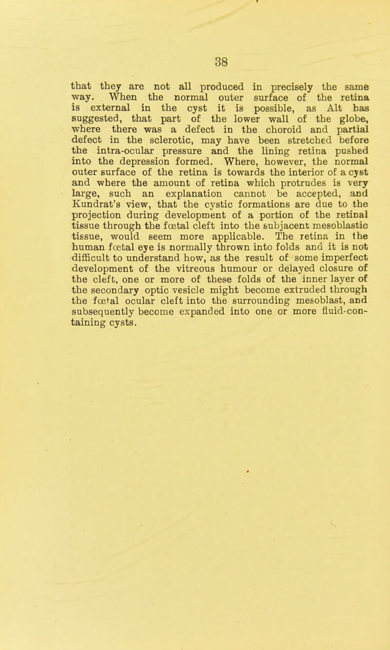 that they are not all produced in precisely the same way. When the normal outer surface of the retina is external in the cyst it is possible, as Alt has suggested, that part of the lower wall of the globe, where there was a defect in the choroid and partial defect in the sclerotic, may have been stretched before the intra-ocular pressure and the lining retina pushed into the depression formed. Where, however, the normal outer surface of the retina is towards the interior of a cyst and where the amount of retina which protrudes is very large, such an explanation cannot be accepted, and Kundrat's view, that the cystic formations are due to the projection during development of a portion of the retinal tissue through the foetal cleft into the subjacent mesoblastic tissue, would seem more applicable. The retina in the human festal eye is normally thrown into folds ana it is not difficult to understand how, as the result of some imperfect development of the vitreous humour or delayed closure of the cleft, one or more of these folds of the inner layer of the secondary optic vesicle might become extruded through the foetel ocular cleft into the surrounding mesoblast, and subsequently become expanded into one or more fluid-con- taining cysts.