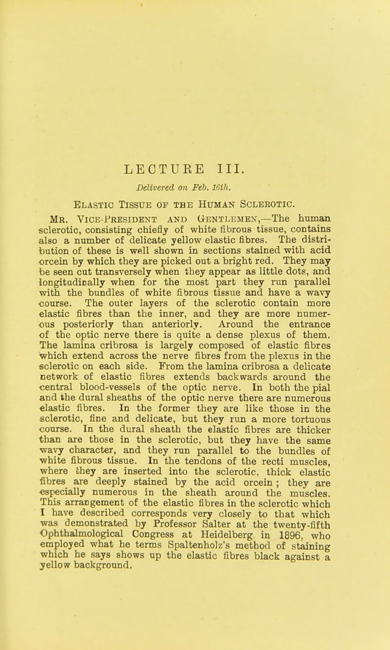 Delivered on Feb. 16th. Elastic Tissue of tbe Human Sclerotic. Mr. Vice-President and Gentlemen,—The human sclerotic, consisting chiefly of white fibrous tissue, contains also a number of delicate yellow elastic fibres. The distri- bution of these is well shown in sections stained with acid orcein by which they are picked out a bright red. They may be seen cut transversely when they appear as little dots, and longitudinally when for the most part they run parallel with the bundles of white fibrous tissue and have a wavy course. The outer layers of the sclerotic contain more elastic fibres than the inner, and they are more numer- ous posteriorly than anteriorly. Around the entrance of the optic nerve there is quite a dense plexus of them. The lamina cribrosa is largely composed of elastic fibres which extend across the nerve fibres from the plexus in the sclerotic on each side. From the lamina cribrosa a delicate network of elastic fibres extends backwards around the central blood-vessels of the optic nerve. In both the pial and the dural sheaths of the optic nerve there are numerous elastic fibres. In the former they are like those in the sclerotic, fine and delicate, but they run a more tortuous course. In the dural sheath the elastic fibres are thicker than are those in the sclerotic, but they have the same wavy character, and they run parallel to the bundles of white fibrous tissue. In the tendons of the recti muscles, where they are inserted into the sclerotic, thick elastic fibres are deeply stained by the acid orcein; they are especially numerous in the sheath around the muscles. This arrangement of the elastic fibres in the sclerotic which I have described corresponds very closely to that which was demonstrated by Professor Salter at the twenty-fifth Ophthalmological Congress at Heidelberg in 1896, who employed what he terms Spaltenholz's method of staining which he says shows up the elastic fibres black against a yellow background.