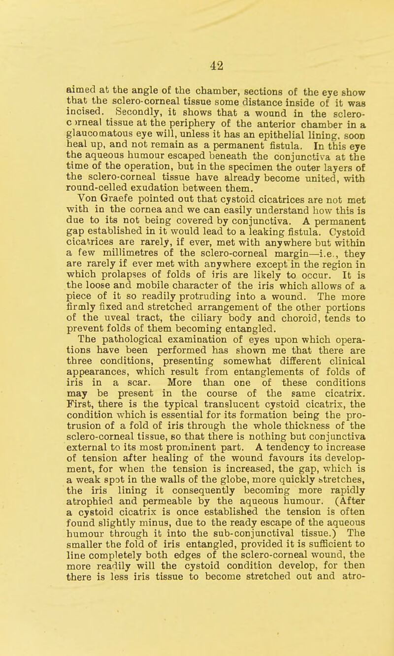 aimed at the angle of the chamber, sections of the eye show that the sclero-corneal tissue some distance inside of it was incised. Secondly, it shows that a wound in the sclero- c >rneal tissue at the periphery of the anterior chamber in a glaucomatous eye will, unless it has an epithelial lining, soon heal up, and not remain as a permanent fistula. In this eye the aqueous humour escaped beneath the conjunctiva at the time of the operation, but in the specimen the outer layers of the sclero-corneal tissue have already become united, with round-celled exudation between them. Von Graefe pointed out that cystoid cicatrices are not met with in the cornea and we can easily understand how this is due to its not being covered by conjunctiva. A permanent gap established in it would lead to a leaking fistula. Cystoid cicatrices are rarely, if ever, met with anywhere but within a few millimetres of the sclero-corneal margin—i.e., they are rarely if ever met with anywhere except in the region in which prolapses of folds of iris are likely to occur. It is the loose and mobile character of the iris which allows of a piece of it so readily protruding into a wound. The more firmly fixed and stretched arrangement of the other portions of the uveal tract, the ciliary body and choroid, tends to prevent folds of them becoming entangled. The pathological examination of eyes upon which opera- tions have been performed has shown me that there are three conditions, presenting somewhat different clinical appearances, which result from entanglements of folds of iris in a scar. More than one of these conditions may be present in the course of the same cicatrix. First, there is the typical translucent cystoid cicatrix, the condition which is essential for its formation being the pro- trusion of a fold of iris through the whole thickness of the sclero-corneal tissue, so that there is nothing but conjunctiva external to its most prominent part. A tendency to increase of tension after healing of the wound favours its develop- ment, for when the tension is increased, the gap, which is a weak spot in the walls of the globe, more quickly stretches, the iris lining it consequently becoming more rapidly atrophied and permeable by the aqueous humour. (After a cystoid cicatrix is once established the tension is often found slightly minus, due to the ready escape of the aqueous humour through it into the sub-conjunctival tissue.) The smaller the fold of iris entangled, provided it is sufficient to line completely both edges of the sclero-corneal wound, the more readily will the cystoid condition develop, for then there is less iris tissue to become stretched out and atro-
