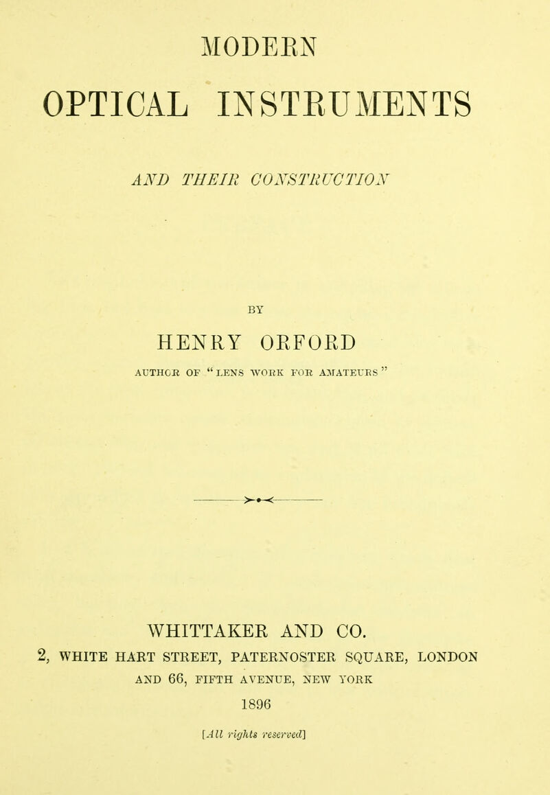 OPTICAL INSTRUMENTS AND THEIR CONSTRUCTION BY HENRY OEFOED AUTHOR OF LENS WORK FOR AMATEURS  WHITTAKER AND CO. 2, WHITE HART STREET, PATERNOSTER SQUARE, LONDON AND 66, FIFTH AVENUE, NEW YORK 1896 [All rights reserved]