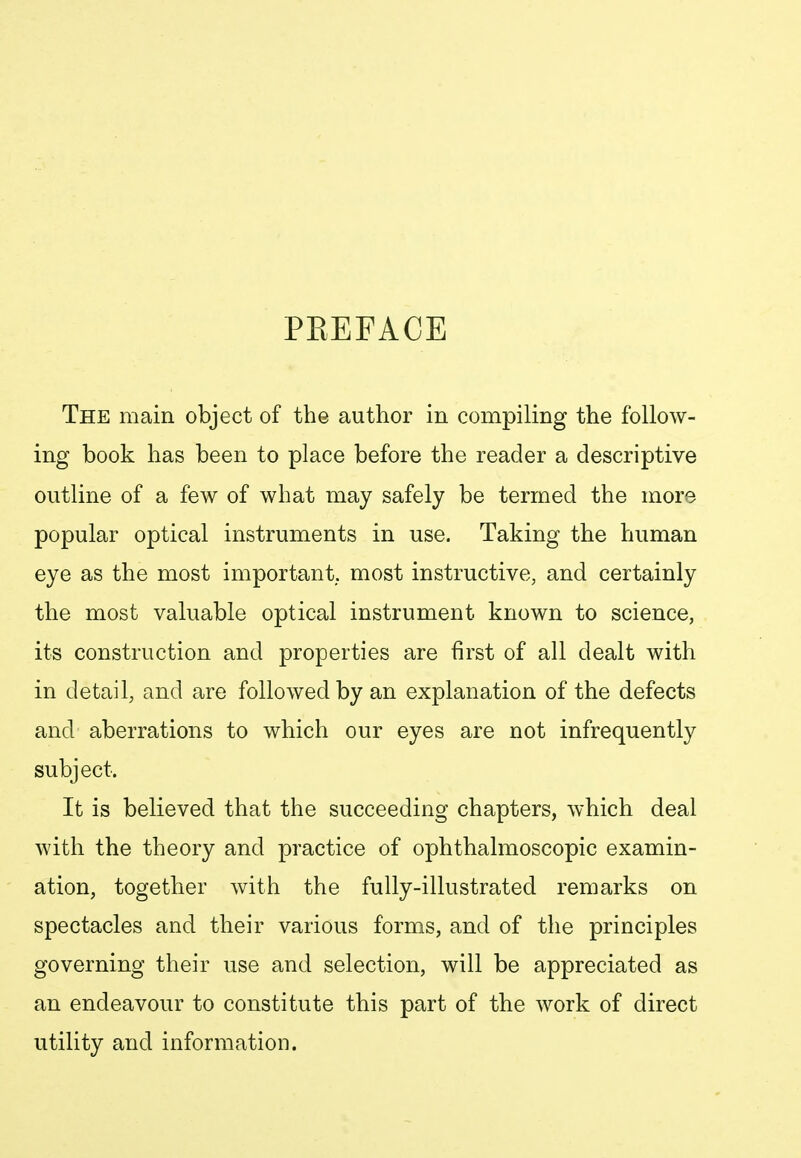 PREFACE The main object of the author in compiling the follow- ing book has been to place before the reader a descriptive outline of a few of what may safely be termed the more popular optical instruments in use. Taking the human eye as the most important, most instructive, and certainly the most valuable optical instrument known to science, its construction and properties are first of all dealt with in detail, and are followed by an explanation of the defects and aberrations to which our eyes are not infrequently subject. It is believed that the succeeding chapters, which deal with the theory and practice of ophthalmoscopic examin- ation, together with the fully-illustrated remarks on spectacles and their various forms, and of the principles governing their use and selection, will be appreciated as an endeavour to constitute this part of the work of direct utility and information.