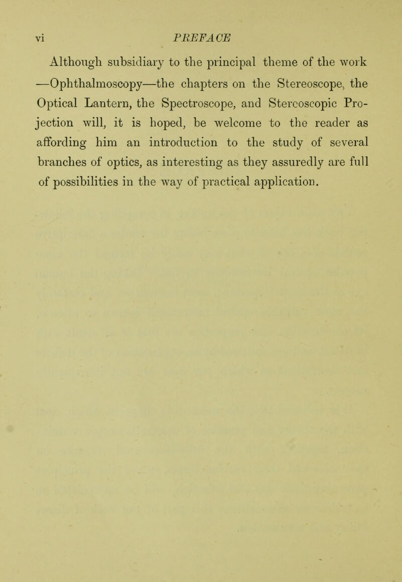 Although subsidiary to the principal theme of the work —Ophthalmoscopy—the chapters on the Stereoscope, the Optical Lantern, the Spectroscope, and Stereoscopic Pro- jection will, it is hoped, be welcome to the reader as affording him an introduction to the study of several branches of optics, as interesting as they assuredly are full of possibilities in the way of practical application.