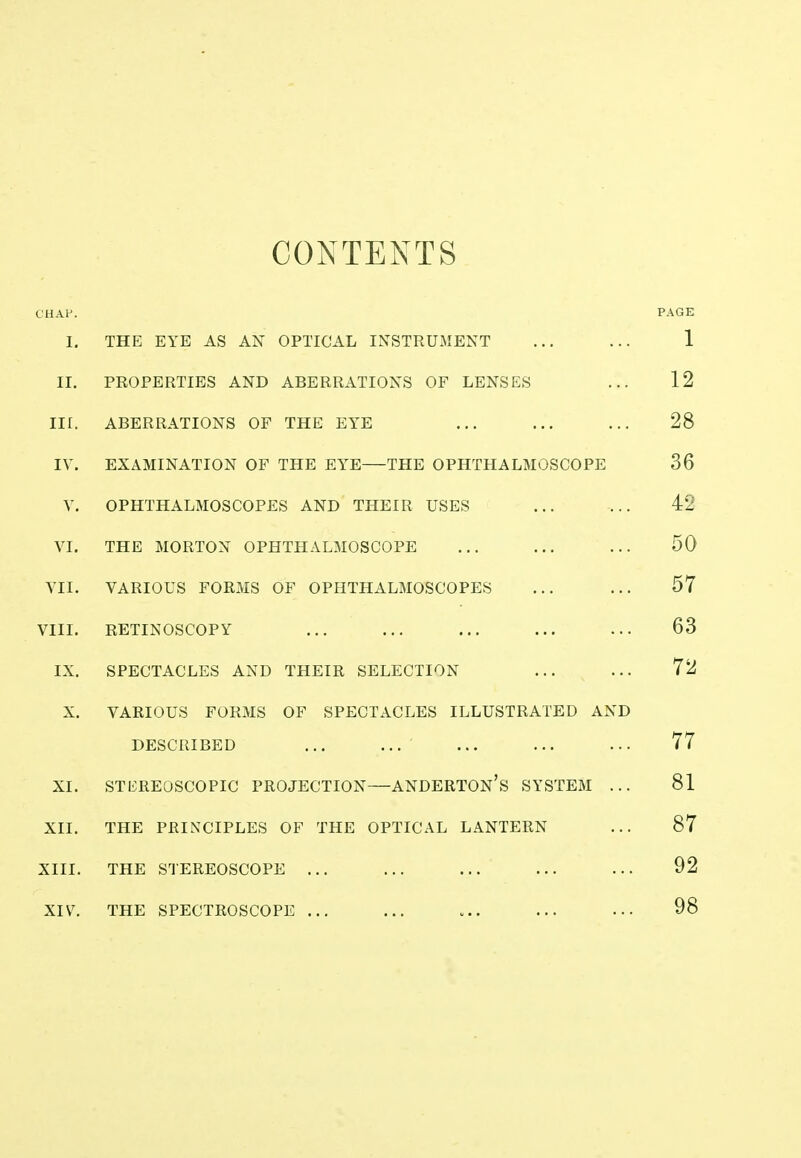 CONTENTS CHAP. PAGE I. THE EYE AS AN OPTICAL INSTRUMENT ... ... 1 II. PROPERTIES AND ABERRATIONS OF LENSES ... 12 Iir. ABERRATIONS OF THE EYE ... ... ... 28 IV. EXAMINATION OF THE EYE THE OPHTHALMOSCOPE 36 V. OPHTHALMOSCOPES AND THEIR USES ... ... 42 VI. THE MORTON OPHTHALMOSCOPE ... ... ... 50 VII. VARIOUS FORMS OF OPHTHALMOSCOPES ... ... 57 VIII. RETINOSCOPY ... ... ... ... ... 63 IX. SPECTACLES AND THEIR SELECTION ... ... 72 X. VARIOUS FORMS OF SPECTACLES ILLUSTRATED AND DESCRIBED ... ... ... ... ... 77 XI. STEREOSCOPIC PROJECTION—ANDERTON's SYSTEM ... 81 XII. THE PRINCIPLES OF THE OPTICAL LANTERN ... 87 XIII. THE STEREOSCOPE ... ... ... ... ... 92 XIV. THE SPECTROSCOPE ... ... ... ... 98