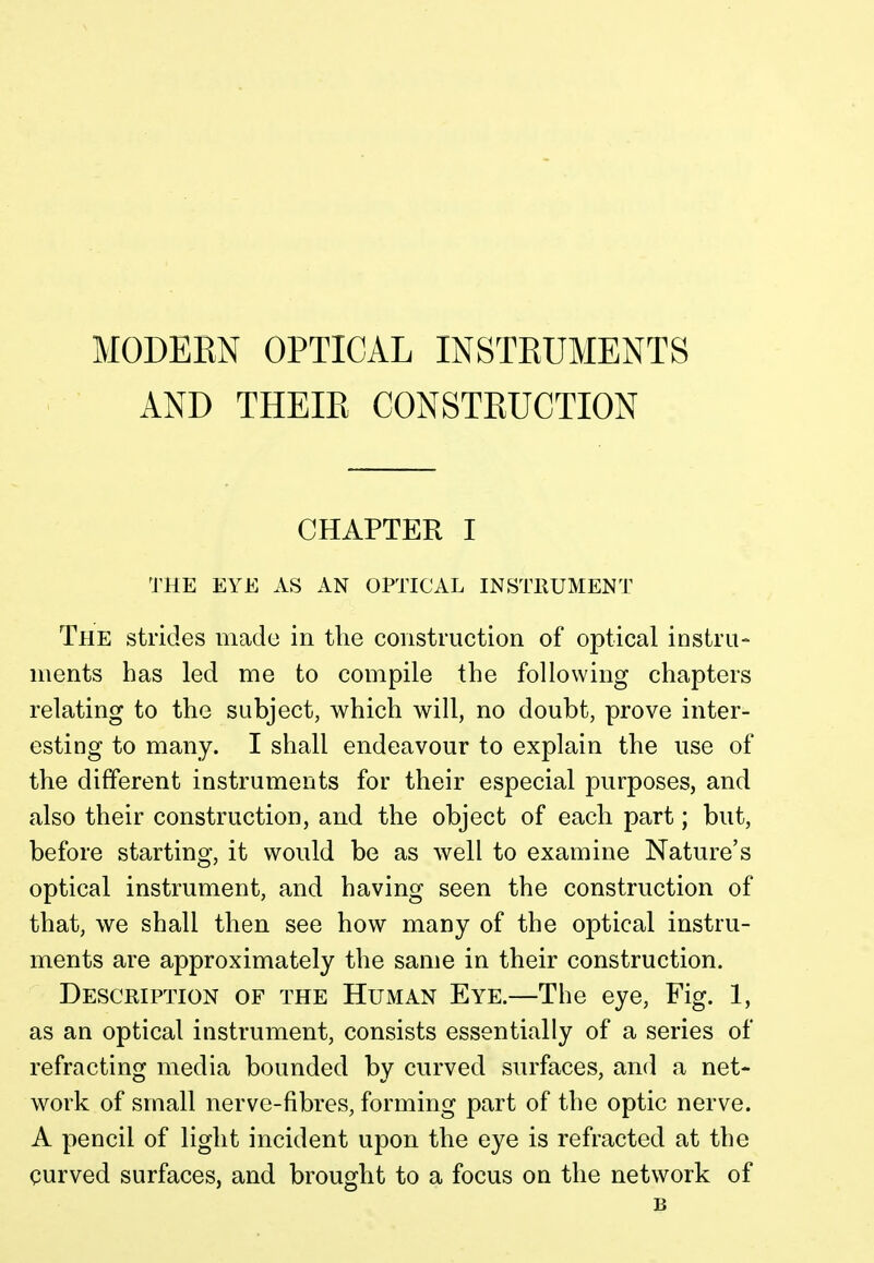 MODEEN OPTICAL INSTEUMENTS AND THEIE CONSTEUCTION CHAPTER I THE EYE AS AN OPTICAL INSTRUMENT The strides made in the construction of optical instru- ments has led me to compile the following chapters relating to the subject, which will, no doubt, prove inter- esting to many. I shall endeavour to explain the use of the different instruments for their especial purposes, and also their construction, and the object of each part; but, before starting, it would be as well to examine Nature's optical instrument, and having seen the construction of that, we shall then see how many of the optical instru- ments are approximately the same in their construction. Description of the Human Eye.—The eye, Fig. 1, as an optical instrument, consists essentially of a series of refracting media bounded by curved surfaces, and a net- work of small nerve-fibres, forming part of the optic nerve. A pencil of light incident upon the eye is refracted at the curved surfaces, and brought to a focus on the network of B