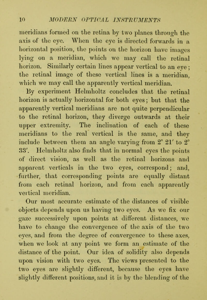 meridians formed on the retina by two planes through the axis of the eye. When the eye is directed forwards in a horizontal position, the points on the horizon have images lying on a meridian, which Ave may call the retinal horizon. Similarly certain lines appear vertical to an eye; the retinal image of these vertical lines is a meridian, which we may call the apparently vertical meridian. By experiment Helmholtz concludes that the retinal horizon is actually horizontal for both eyes; but that the apparently vertical meridians are not quite perpendicular to the retinal horizon, they diverge outwards at their upper extremity. The inclination of each of these meridians to the real vertical is the same, and they include between them an angle varying from 2° 21' to 2° 33'. Helmholtz also finds that in normal eyes the points of direct vision, as well as the retinal horizons and apparent verticals in the two eyes, correspond; and, further, that corresponding points are equally distant from each retinal horizon, and from each apparently vertical meridian. Our most accurate estimate of the distances of visible objects depends upon us having two eyes. As we fix our gaze successively upon points at different distances, we have to change the convergence of the axis of the two eyes, and from the degree of convergence to these axes, when we look at any point we form an estimate of the distance of the point. Our idea of solidity also depends upon vision with two eyes. The views presented to the two eyes are slightly different, because the eyes have slightly different positions, and it is by the blending of the