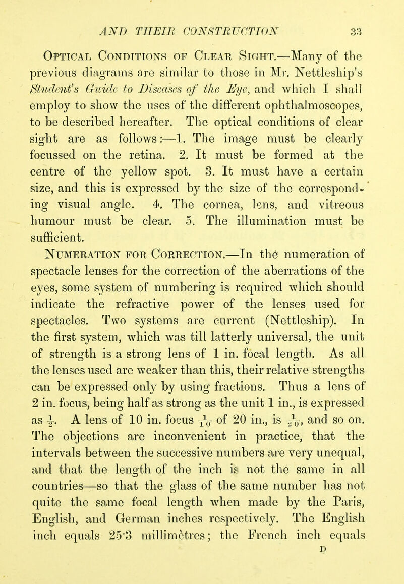 Optical Conditions of Clear Sight—Many of the previous diagrams are similar to those in Mr. Nettleship's Student's Guide to Disectscs of the Eye, and which I shall employ to show the uses of the different ophthalmoscopes, to be described hereafter. The optical conditions of clear sight are as follows:—1. The image must be clearly focussed on the retina. 2. It must be formed at the centre of the yellow spot. 3. It must have a certain size, and this is expressed by the size of the correspond- ing visual angle. 4. The cornea, lens, and vitreous humour must be clear. 5. The illumination must be sufficient. Numeration for Correction.—In the numeration of spectacle lenses for the correction of the aberrations of the eyes, some system of numbering is required which should indicate the refractive power of the lenses used for spectacles. Two systems are current (Nettleship). In the first system, which was till latterly universal, the unit of strength is a strong lens of 1 in. focal length. As all the lenses used are weaker than this, their relative strengths can be expressed only by using fractions. Thus a lens of 2 in. focus, being half as strong as the unit 1 in., is expressed as \. A lens of 10 in. focus TV of 20 in., is and so on. The objections are inconvenient in practice, that the intervals between the successive numbers are very unequal, and that the length of the inch it not the same in all countries—so that the glass of the same number has not quite the same focal length when made by the Paris, English, and German inches respectively. The English inch equals 25*3 millimetres; the French inch equals n