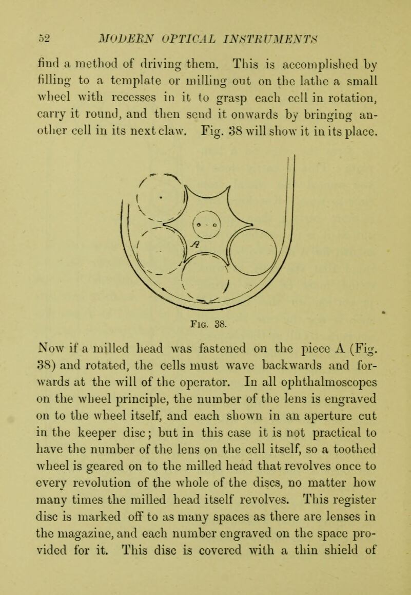 find a method of driving them. This is accomplished by filling to a template or milling out on the lathe a small wheel with recesses in it to grasp each cell in rotation, carry it round, and then seud it onwards bv bringing an- other cell in its next claw. Fig. 38 will show it in its place. Fig. 38. Now if a milled head was fastened on the piece A (Fig. 38) and rotated, the cells must wave backwards and for- wards at the will of the operator. In all ophthalmoscopes on the wheel principle, the number of the lens is engraved on to the wheel itself, and each shown in an aperture cut in the keeper disc; but in this case it is not practical to have the number of the lens on the cell itself, so a toothed wheel is geared on to the milled head that revolves once to every revolution of the whole of the discs, no matter how many times the milled head itself revolves. This register disc is marked off to as many spaces as there are lenses in the magazine, and each number engraved on the space pro- vided for it. This disc is covered with a thin shield of