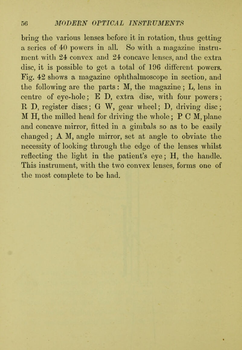 bring the various lenses before it in rotation, thus getting a series of 40 powers in all. So with a magazine instru- ment with 24 convex and 24 concave lenses, and the extra disc, it is possible to get a total of 196 different powers. Fig. 42 shows a magazine ophthalmoscope in section, and the following are the parts: M, the magazine; L, lens in centre of eye-hole; E D, extra disc, with four powers; R D, register discs; G W, gear wheel; D, driving disc; M H, the milled head for driving the whole; P C M, plane and concave mirror, fitted in a gimbals so as to be easily changed; A M, angle mirror, set at angle to obviate the necessity of looking through the edge of the lenses whilst reflecting the light in the patient's eye; H, the handle. This instrument, with the two convex lenses, forms one of the most complete to be had.