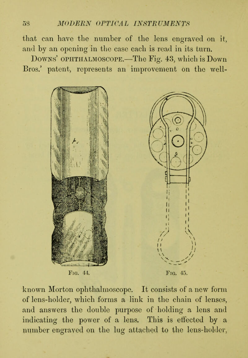 that can have the number of the lens engraved on it, and by an opening in the case each is read in its turn. Downs' ophthalmoscope.—The Fig. 43, which is Down Bros.' patent, represents an improvement on the well- Fig. 44. Fig. 45. known Morton ophthalmoscope. It consists of a new form of lens-holder, which forms a link in the chain of lenses, and answers the double purpose of holding a lens and indicating the power of a lens. This is effected by a number engraved on the lug attached to the lens-holder,