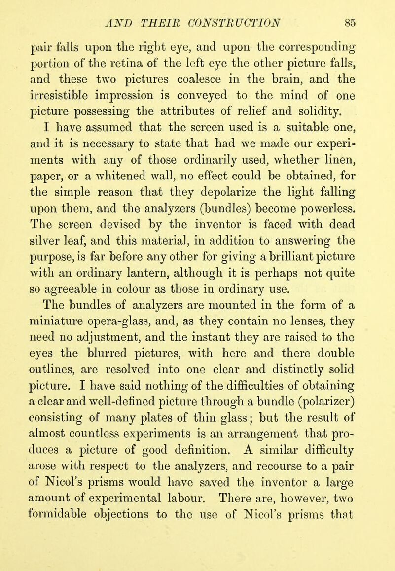pair falls upon the right eye, and upon the corresponding portion of the retina of the left eye the other picture falls, and these two pictures coalesce in the brain, and the irresistible impression is conveyed to the mind of one picture possessing the attributes of relief and solidity. I have assumed that the screen used is a suitable one, and it is necessary to state that had we made our experi- ments with any of those ordinarily used, whether linen, paper, or a whitened wall, no effect could be obtained, for the simple reason that they depolarize the light falling upon them, and the analyzers (bundles) become powerless. The screen devised by the inventor is faced with dead silver leaf, and this material, in addition to answering the purpose, is far before any other for giving a brilliant picture with an ordinary lantern, although it is perhaps not quite so agreeable in colour as those in ordinary use. The bundles of analyzers are mounted in the form of a miniature opera-glass, and, as they contain no lenses, they need no adjustment, and the instant they are raised to the eyes the blurred pictures, with here and there double outlines, are resolved into one clear and distinctly solid picture. I have said nothing of the difficulties of obtaining a clear and well-defined picture through a bundle (polarizer) consisting of many plates of thin glass; but the result of almost countless experiments is an arrangement that pro- duces a picture of good definition. A similar difficulty arose with respect to the analyzers, and recourse to a pair of Nicol's prisms would have saved the inventor a large amount of experimental labour. There are, however, two formidable objections to the use of Nicol's prisms that
