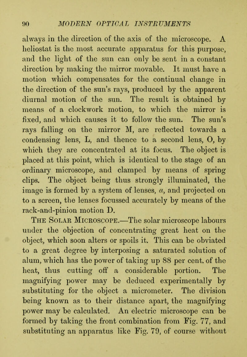 always in the direction of the axis of the microscope. A heliostat is the most accurate apparatus for this purpose, and the light of the sun can only be sent in a constant direction by making the mirror movable. It must have a motion which compensates for the continual change in the direction of the sun's rays, produced by the apparent diurnal motion of the sun. The result is obtained by means of a clockwork motion, to which the mirror is fixed, and which causes it to follow the sun. The sun's rays falling on the mirror M, are reflected towards a condensing lens, L, and thence to a second lens, 0, by which they are concentrated at its focus. The object is placed at this point, which is identical to the stage of an ordinary microscope, and clamped by means of spring clips. The object being thus strongly illuminated, the image is formed by a system of lenses, a} and projected on to a screen, the lenses focussed accurately by means of the rack-and-pinion motion D. The Solar Microscope.—The solar microscope labours under the objection of concentrating great heat on the object, which soon alters or spoils it. This can be obviated to a great degree by interposing a saturated solution of alum, which has the power of taking up 88 per cent, of the heat, thus cutting off a considerable portion. The magnifying power may be deduced experimentally by substituting for the object a micrometer. The division being known as to their distance apart, the magnifying power may be calculated. An electric microscope can be formed by taking the front combination from Fig. 77, and substituting an apparatus like Fig. 70, of course without