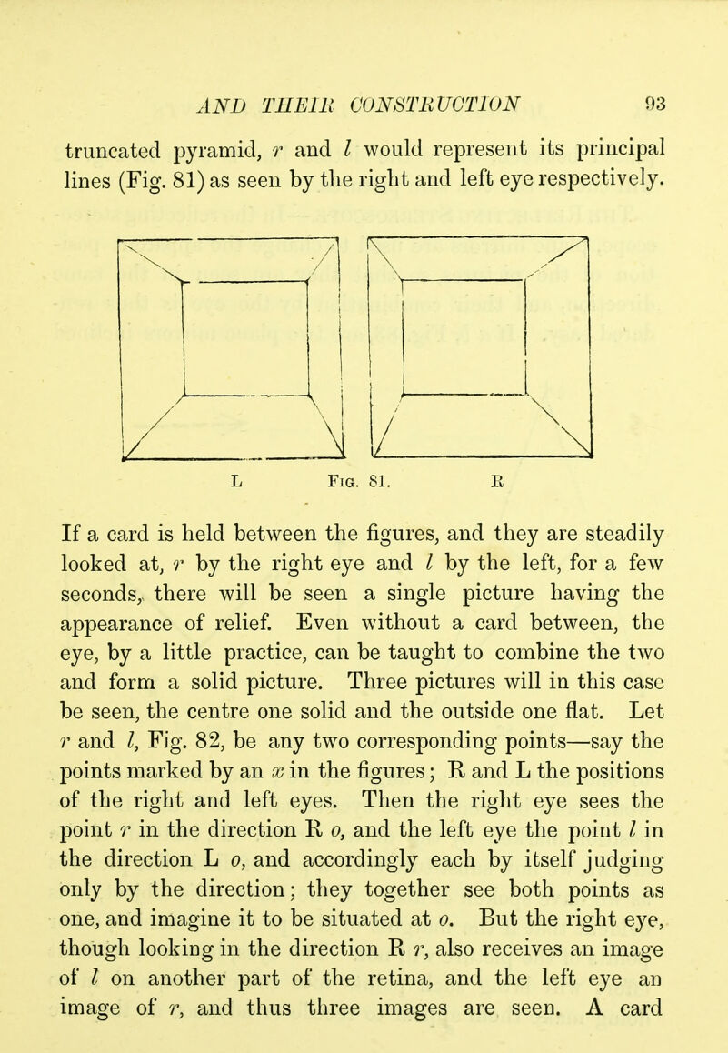 truncated pyramid, r and I would represent its principal lines (Fig. 81) as seen by the right and left eye respectively. If a card is held between the figures, and they are steadily looked at, r by the right eye and I by the left, for a few seconds,, there will be seen a single picture having the appearance of relief. Even without a card between, the eye, by a little practice, can be taught to combine the two and form a solid picture. Three pictures will in this case be seen, the centre one solid and the outside one flat. Let r and I, Fig. 82, be any two corresponding points—say the points marked by an x in the figures; R and L the positions of the right and left eyes. Then the right eye sees the point r in the direction R o, and the left eye the point / in the direction L o, and accordingly each by itself judging only by the direction; they together see both points as one, and imagine it to be situated at o. But the right eye, though looking in the direction R r, also receives an image of I on another part of the retina, and the left eye an image of r, and thus three images are seen. A card