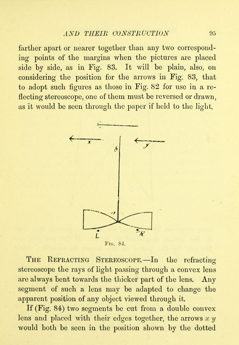 farther apart or nearer together than any two correspond- ing points of the margins when the pictures are placed side by side, as in Fig. 83. It will be plain, also, on considering the position for the arrows in Fig. 83, that to adopt such figures as those in Fig. 82 for use in a re- flecting stereoscope, one of them must be reversed or drawn, as it would be seen through the paper if held to the light. Fig. 84. The Refracting Stereoscope.—In the refracting stereoscope the rays of light passing through a convex lens are always bent towards the thicker part of the lens. Any segment of such a lens may be adapted to change the apparent position of any object viewed through it. If (Fig. 84) two segments be cut from a double convex lens and placed with their edges together, the arrows x y would both be seen in the position shown by the dotted