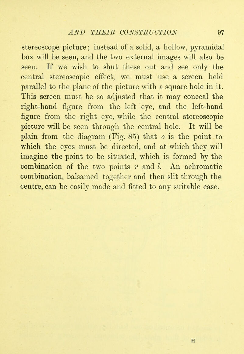 stereoscope picture; instead of a solid, a hollow, pyramidal box will be seen, and the two external images will also be seen. If we wish to shut these out and see only the central stereoscopic effect, we must use a screen held parallel to the plane of the picture with a square hole in it. This screen must be so adjusted that it may conceal the right-hand figure from the left eye, and the left-hand figure from the right eye, while the central stereoscopic picture will be seen through the central hole. It will be plain from the diagram (Fig. 85) that o is the point to which the eyes must be directed, and at which they will imagine the point to be situated, which is formed by the combination of the two points r and I. An achromatic combination, balsamed together and then slit through the centre, can be easily made and fitted to any suitable case. H