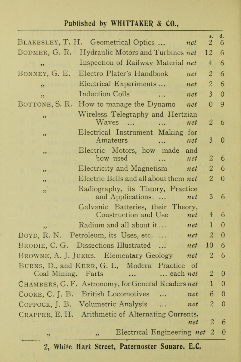 s. d. Blakesley, T. H. Geometrical Optics ... net 2 6 BODMER, G. R. Hydraulic Motors and Turbines net 12 6 ,, Inspection of Railway Material net 4 6 BONNEY, G. E. Electro Plater's Handbook net 2 6 Electrical Experiments... net 2 6 „ Induction Coils ... net 3 0 Bottone, S. R. How to manage the Dynamo net 0 9 ,, Wireless Telegraphy and Hertzian Waves ... ... net 2 6 „ Electrical Instrument Making for Amateurs ... net 3 0 Electric Motors, how made and how used ... net 2 6 „ Electricity and Magnetism net 2 6 ,, Electric Bells and all about them net 2 0 ,, Radiography, its Theory, Practice and Applications ... net 3 6 Galvanic Batteries, their Theory, Construction and Use net 4 6 „ Radium and all about it... net 1 0 BOYD, R. N. Petroleum, its Uses, etc. ... net 2 0 Brodie, C. G. Dissections Illustrated ... net 10 6 Browne, A. J. Jukes. Elementary Geology net 2 6 Burns, D., and Kerr, G. L, Modern Practice of Coal Mining. Parts ... ...each«e£ 2 0 Chambers, G. F. Astronomy, for General Readers net 1 0 Cooke, C. J. B. British Locomotives ... net 6 0 COPPOCK, J. B. Volumetric Analysis ... net 2 0 CRAPPER, E. H. Arithmetic of Alternating Currents. net 2 6 ., ,, Electrical Engineering net 2 0