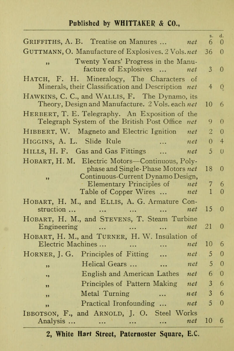 s. d. GRIFFITHS, A. B. Treatise on Manures . net 6 0 GUTTMANN, O. Manufacture of Explosives, 2 Vols, net 36 0 ,, Twenty Years' Progress in the Manu- facture of Explosives ... net 3 0 HATCH, F. H. Mineralogy, The Characters of Minerals, their Classification and Description net 4 0 HAWKINS, C. C, and Wallis, F. The Dynamo, its Theory, Design and Manufacture. 2 Vols, each net 10 6 HERBERT, T. E. Telegraphy. An Exposition of the Telegraph System of the British Post Office net 9 0 HlBBERT, W. Magneto and Electric Ignition net 2 0 HlGGINS, A. L. Slide Rule ... net 0 4 HILLS, H. F. Gas and Gas Fittings ... net 5 U HOBART, H. M. Electric Motors—Continuous, Poly- phase and Single-Phase Motors net 18 0 „ Continuous-Current Dynamo Design, Elementary Principles of net 7 6 Table of Copper Wires ... net 1 0 HOBART, H. M., and Ellis, A. G. Armature Con- struction ... ... ... ... net 15 0 Hobart, H. M., and Stevens, T. Steam Turbine Engineering ... ... ... net 21 0 Hobart, H. M., and Turner, H. W. Insulation of Electric Machines ... ... ... net 10 6 HORNER, J. G. Principles of Fitting ... net 5 0 „ Helical Gears ... ... net 5 0 English and American Lathes net 6 0 „ Principles of Pattern Making net 3 6 ,, Metal Turning ... net 3 6 „ Practical Ironfounding ... net 5 0 Ibbotson, F., and Arnold, J. O. Steel Works Analysis ... ... ... ... net 10 6